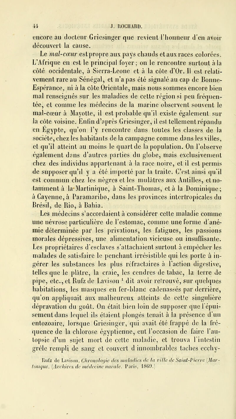 oncore au docteur Gricsinger que revient l'honneur d'en avoir découvert la cause. Le mal-cœur est propre aux pays chauds et aux races colorées. L'Afrique en est le principal foyer; on le rencontre surtout à la côté occidentale, à Sierra-Leone et à la côte d'Or. Il est relati- vement rare au Sénégal, et n'a pas été signalé au cap de Bonne- Espérance, ni à la côte Orientale, mais nous sommes encore bien mal renseignés sur les maladies de celte région si peu fi'éqiien- tée, et comme les médecins de la marine observent souvent le mal-cœur à Mayotte, il est probable qu'il existe également sur la côte voisine. Enfin d'après Gricsinger, il est tellement répandu en Egypte, qu'on l'y rencontre dans toutes les classes de la société, chez les habitants de la campagne comme dans les villes, et qu'il atteint au moins le quart de la population. On l'observe également dans d'autres parties du globe, mais exclusivement chez des individus appartenant à la race noire, et il est permis de supposer qu'il y a été importé par la traite. C'est ainsi qu'il est commun chez les nègres et les mulâtres aux Antilles, et no- tamment à la Martinique, à Saint-Thomas, et à la Dominique; à Cayenne,à Paramaribo, dans les provinces intertropicales du Brésil, de Bio, à Bahia. Les médecins s'accordaient à considérer celte maladie comme une névrose particulière de l'estomac, comme une forme d'ané- mie déterminée par les privations, les fatigues, les passions morales dépressives, une alimentation vicieuse ou insuffisante. Les propriétaires d'esclaves s'attachaient surtout à empêcher les malades de satisfaire le penchant irrésistible qui les porte à in- gérer les substances les plus rcfraclaires à Tac!ion digeslive, telles que le plâtre, la craie, les cendres de tabac, la terre de pipe, etc., et Rufz de Lavison ^ dit avoir reîrouvé, sur quelques habitations, les masques en fer-blanc cadenassés par derrière, qu'on appliquait aux malheureux atteints de cette singulière dépravation du goût. On était bien loin de supposer que l'épui- sement dans lequel ils étaient plongés tenait à la présence d'un entozoaire, lorsque Gricsinger, qui avait été frappé de la fré- quence de la chlorose égyptienne, eut l'occasion de faire l'au- topsie d'un sujet mort de celte maladie, et trouva l'intestin grêle rempli de sang et couvert d innombrables taches ecchy- Rulz de Lavison, Chronologie dos maladies de la ville de Saint-Pierre [Mar- luiujiie. [Archiccsde )ncdeci)ie narale. Paris, 18G9.)