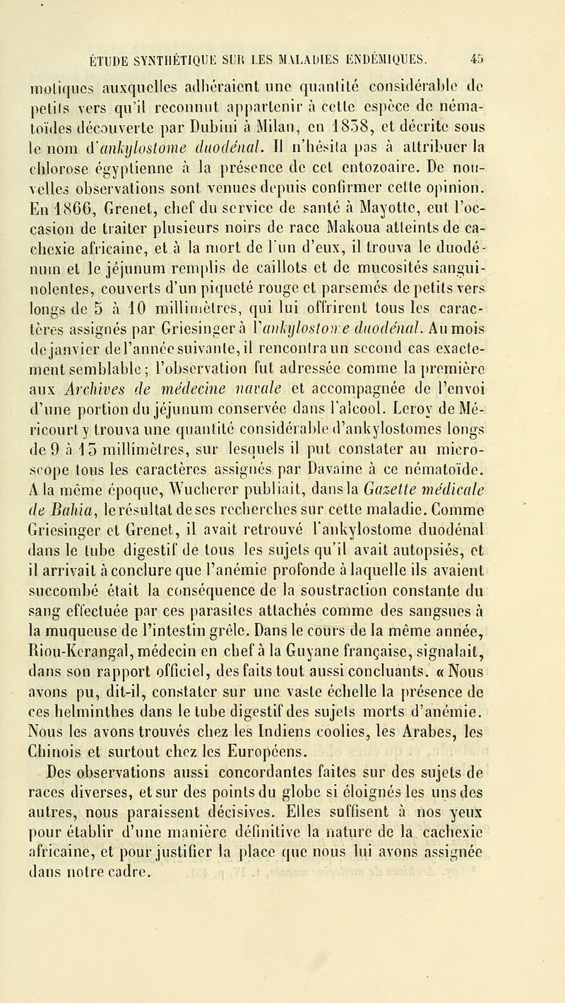 moliqucs auxquelles adhéraient une quantité considérable de pelils vers qu'il reconnut appartenir h cette espèce de néma- loïdes découverte par Dubini à Milan, en 1858, et décrite sous le nom d'anhjlostome dnodéiial. Il n'hésila pas à attribuer la chlorose égyptienne à la présence de cet entozoaire. De nou- velles observations sont venues depuis confirmer celte opinion. En 1866, Grenet, chef du service de santé à Mayotlc, eut l'oc- casion de traiter plusieurs noirs de race Makoua atteints de ca- chexie africaine, et à la mort de l'un d'eux, il trouva le duodé- num et le jéjunum remplis de caillots et de mucosités sangui- nolentes, couverts d'un piqueté rouge et parsemés de petits vers longs de 5 à 10 milliinctrcs, qui lui offrirent tous les carac- tères assignés par Griesingerà Vankylostou e duodénal. Au mois de janvier de l'année suivante, il rencontra un second cas exacte- ment semblable ; l'observation fut adressée comme la première aux Archives de médecine navcde et accompagnée de l'envoi d'une portion du jéjunum conservée dans l'alcool. Leroy de Mé- ricourty trouva une quantité considérable d'ankylostomes longs de 9 à 15 millimètres, sur lesquels il put constater au micro- scope tous les caractères assignes par Davainc à ce nématoïde. A la même époque, Wucherer publiait, dans la Gazette médicale de Bahia, lerésultat de ses recherches sur cette maladie. Comme Griesinger et Grenet, il avait retrouvé l'ankylostome duodénal dans le tube digestif de tous les sujets qu'il avait autopsiés, et il arrivait a conclure que l'anémie profonde à laquelle ils avaient succombé était la conséquence de la soustraction constante du sang effectuée par ces parasites attachés comme des sangsues à la muqueuse de l'intestin grêle. Dans le cours de la même année, Riou-Kcrangal, médecin en chef à la Guyane française, signalait, dans son rapport officiel, des faits tout aussi concluants. «Nous avons pu, dit-il, constater sur une vaste échelle la présence de ces helminthes dans le tube digestif des sujets morts d'anémie. Nous les avons trouvés chez les Indiens coolies, les Arabes, les Chinois et surtout chez les Européens. Des observations aussi concordantes faites sur des sujets de races diverses, et sur des points du globe si éloignés les uns des autres, nous paraissent décisives. Elles suffisent à nos yeux pour établir d'une manière définitive la nature de la cachexie africaine, et pour justifier la place que nous lui avons assignée dans notre cadre.