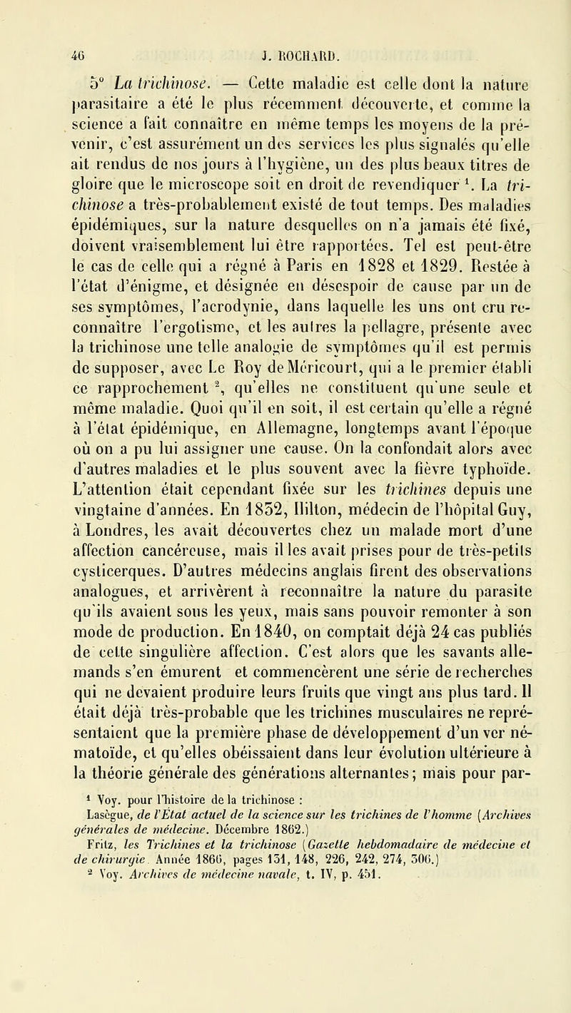 5 La trichinose. — Celte maladie est celle dont la nature jiarasitaire a été le plus récemment découverte, et comme la science a fait connaître en même temps les moyens de la pré- venir, c'est assurément un des services les plus signalés qu'elle ait rendus de nos jours à l'iiygicne, un des plus beaux titres de gloire que le microscope soit en droit de revendiquer ^ La tri- chinose a très-probablement existé de tout temps. Des maladies épidémiques, sur la nature desquelles on n'a jamais été fixé, doivent vraisemblement lui être lapportées. Tel est peut-être le cas de celle qui a régné à Paris en 4828 et 1829. Restée à l'état d'énigme, et désignée en désespoir de cause par un de ses symptômes, l'acrodynie, dans laquelle les uns ont cru re- connaître l'ergolisme, et les aulres la pellagre, présente avec la trichinose une telle analogie de symptômes qu'il est permis de supposer, avec Le Roy deMéricourt, qui a le premier établi ce rapprochement ^, qu'elles ne constituent qu'une seule et même maladie. Quoi qu'il en soit, il est certain qu'elle a régné à l'état épidémique, en Allemagne, longtemps avant répo(iue 011 on a pu lui assigner une cause. On la confondait alors avec d'autres maladies et le plus souvent avec la fièvre typhoïde. L'attention était cependant fixée sur les trichines depuis une vingtaine d'années. En 1852, Hilton, médecin de l'hôpital Guy, à Londres, les avait découvertes chez un malade mort d'une affection cancéreuse, mais il les avait prises pour de très-petits cyslicerques. D'autres médecins anglais firent des observations analogues, et arrivèrent à reconnaître la nature du parasite qu'ils avaient sous les yeux, mais sans pouvoir remonter à son mode de production. En 1840, on comptait déjà 24 cas publiés de cette singulière affection. C'est alors que les savants alle- mands s'en émurent et commencèrent une série de recherches qui ne devaient produire leurs fruits que vingt ans plus tard. 11 était déjà très-probable que les trichines musculaires ne repré- sentaient que la première phase de développement d'un ver né- matoïde, et qu'elles obéissaient dans leur évolution ultérieure à la théorie générale des générations alternantes; mais pour par- * Voy. pour lliistoire de la trichinose : Lascgue, de l'Etat actuel de la science sur les trichines de l'homme {Archives générales de médecine. Décembre 1862.) Fritz, les Trichines et la trichinose (Gazette hebdomadaire de médecine et de chirurgie Année 1860, pages 151, 148, 226, 242, 274, 506.) ^ Voy. Archives de médecine navale, t. IV, p. 451.