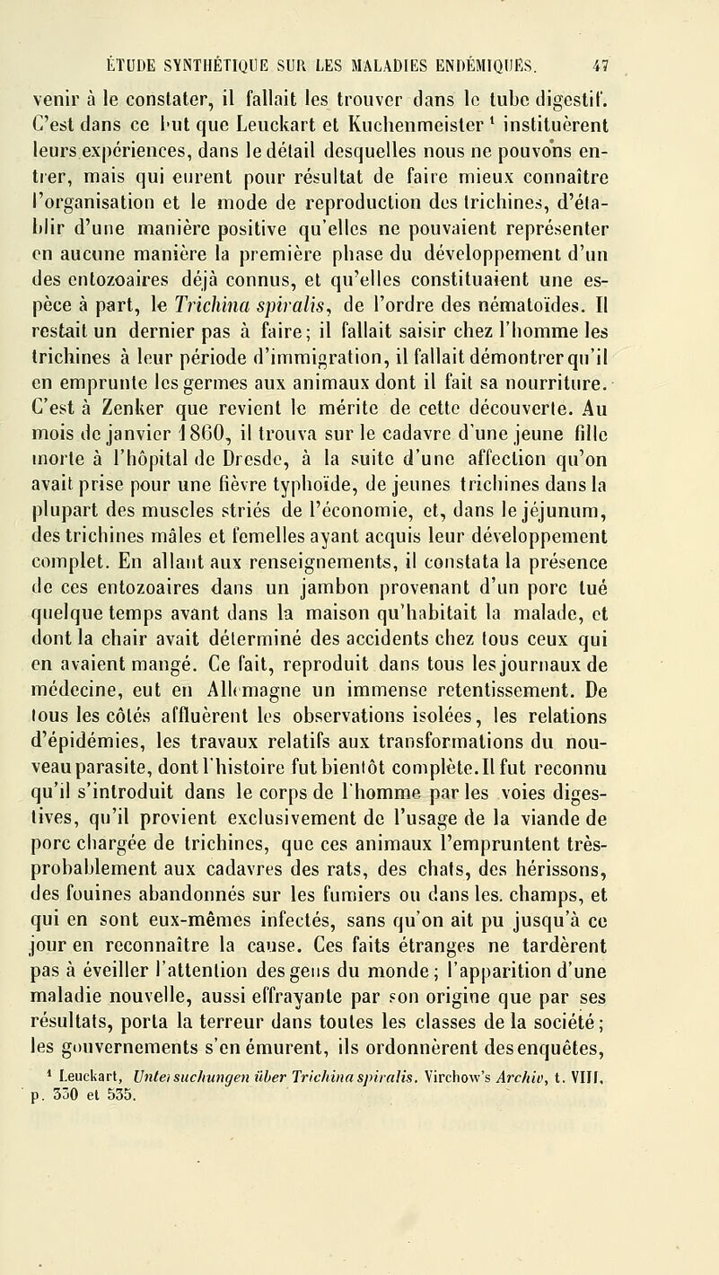 venir à le constater, il fallait les trouver dans le tube digcstil'. C'est dans ce but que Leuckart et Kuchenmeister * instituèrent leurs expériences, dans le détail desquelles nous ne pouvons en- trer, mais qui eurent pour résultat de faire mieux connaître l'organisation et le mode de reproduction des trichines, d'éta- blir d'une manière positive qu'elles ne pouvaient représenter en aucune manière la première phase du développement d'un des cntozoaires déjà connus, et qu'elles constituaient une es- pèce à part, le Trkhina spiralis, de l'ordre des nématoïdes. Il restait un dernier pas à faire; il fallait saisir chez l'homme les trichines à leur période d'immigration, il fallait démontrer qu'il en emprunte les germes aux animaux dont il fait sa nourriture. C'est à Zenker que revient le mérite de cette découverte. Au mois de janvier 1860, il trouva sur le cadavre d'une jeune fille morte à l'hôpital de Dresde, à la suite d'une affection qu'on avait prise pour une fièvre typhoïde, de jeunes trichines dans la plupart des muscles striés de l'économie, et, dans le jéjunum, des trichines mâles et femelles ayant acquis leur développement complet. En allant aux renseignements, il constata la présence de ces entozoaires dans un jambon provenant d'un porc tué quelque temps avant dans la maison qu'habitait la malade, et dont la chair avait déterminé des accidents chez tous ceux qui en avaient mangé. Ce fait, reproduit dans tous les journaux de médecine, eut en Alkmagne un immense retentissement. De tous les côtés affluèrent les observations isolées, les relations d'épidémies, les travaux relatifs aux transformations du nou- veau parasite, dont l'histoire fut bientôt complète. Il fut reconnu qu'il s'introduit dans le corps de l'homme par les voies diges- tives, qu'il provient exclusivement de l'usage de la viande de porc chargée de trichines, que ces animaux l'empruntent très- probablement aux cadavres des rats, des chats, des hérissons, des fouines abandonnés sur les fumiers ou dans les. champs, et qui en sont eux-mêmes infectés, sans qu'on ait pu jusqu'à ce jour en reconnaître la cause. Ces faits étranges ne tardèrent pas à éveiller l'attention des gens du monde; l'apparition d'une maladie nouvelle, aussi effrayante par ?on origine que par ses résultats, porta la terreur dans toutes les classes de la société; les gouvernements s'en émurent, ils ordonnèrent des enquêtes, * Leuckart, Unteisuc/iungen ûher Trichiiiaspiralis. Virchow's Arch'w, t. VIII, p. 350 et 535.