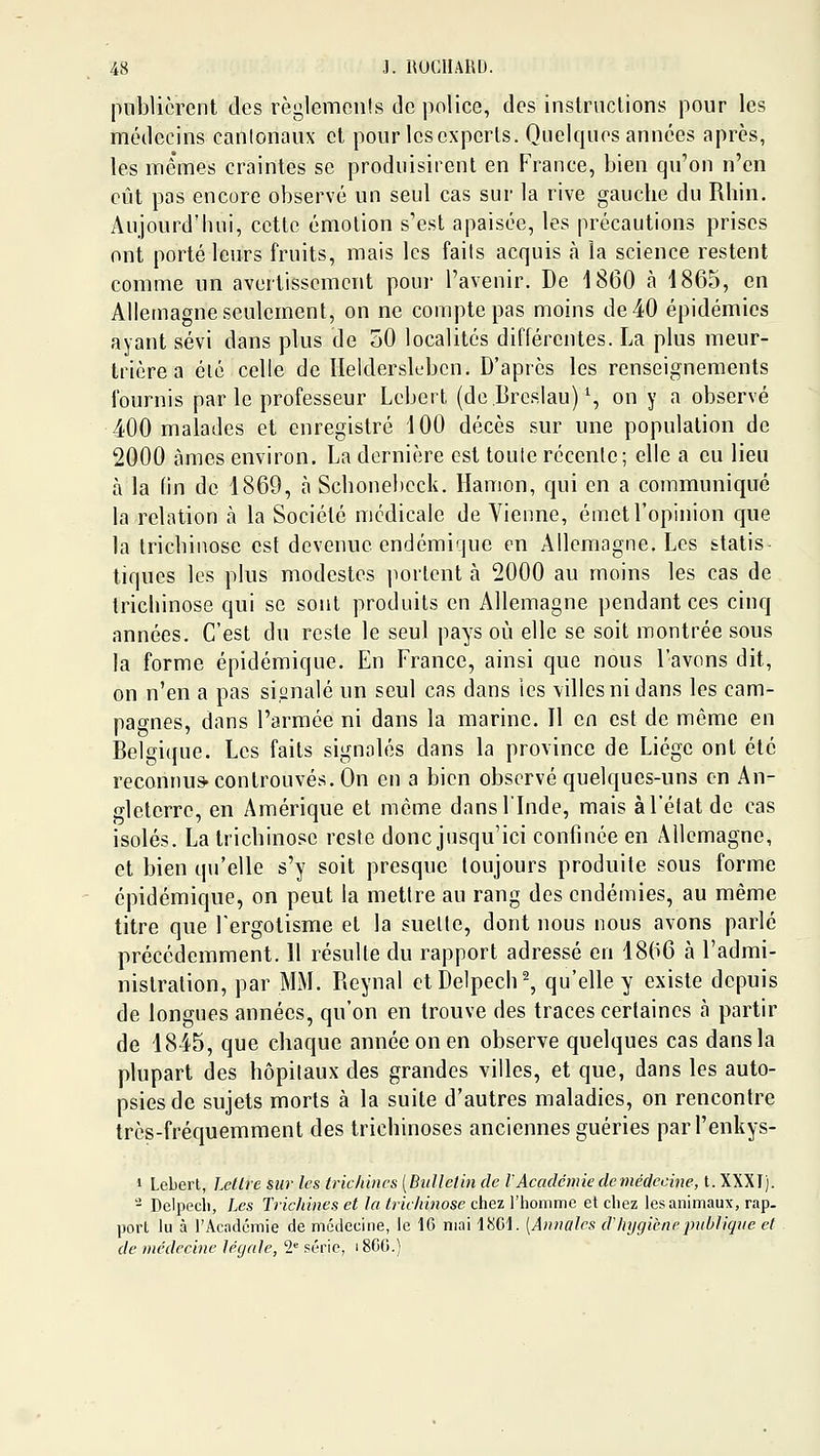 pnblicrent des règlemenls de police, des inslriiclions pour les médecins cantonaux et pour lescxperls. Quelques années après, les mêmes craintes se produisirent en France, bien qu'on n'en eût pas encore observé un seul cas sur la rive gauche du Rhin, Aujourd'hui, cette émotion s'est apaisée, les précautions prises ont porté leurs fruits, mais les faits acquis <à la science restent comme un avertissement pour l'avenir. De 1860 h 1865, en Allemagne seulement, on ne compte pas moins de 40 épidémies ayant sévi dans plus de oO localités différentes. La plus meur- trière a été celle de lîelderskdjcn. D'après les renseignements fournis par le professeur Lebert (de.DrosIau) % on y a observé 400 malades et enregistré 100 décès sur une population de 2000 âmes environ. La dernière est toute récente; elle a eu lieu à la fin de 1869, à Schonebcck. Hanion, qui en a communiqué la relation à la Société médicale de Vienne, émet l'opinion que la trichinose est devenue endémique en Allemagne. Les statis- tiques les plus modestes portent à 2000 au moins les cas de trichinose qui se sont produits en Allemagne pendant ces cinq années. C'est du reste le seul pays où elle se soit montrée sous la forme épidémique. En France, ainsi que nous l'avons dit, on n'en a pas signalé un seul cas dans les villes ni dans les cam- pagnes, dans l'armée ni dans la marine. Il en est de même en Belgique. Les faits signalés dans la province de Liège ont été reconnus-cou trouvés. On en a bien observé quelques-uns en An- gleterre, en Amérique et même dans l'Inde, mais à l'état de cas isolés. La trichinose reste donc jusqu'ici confinée en Allemagne, et bien qu'elle s'y soit presque toujours produite sous forme épidémique, on peut la mettre au rang des endémies, au même titre que Fergotisme et la suelte, dont nous nous avons parlé précédemment. 11 résulte du rapport adressé en 18(i6 à l'admi- nistration, par MM. Reynal etDelpech-, qu'elle y existe depuis de longues années, qu'on en trouve des traces certaines à partir de 1845, que chaque année on en observe quelques cas dansla plupart des hôpitaux des grandes villes, et que, dans les auto- psies de sujets morts à la suite d'autres maladies, on rencontre très-fréquemment des trichinoses anciennes guéries parl'enkys- 1 Lebert, Lettre sur les trichines [Bullelin de VAcadémie de tnéclecine, t. XXXI). - Delpecli, Les Trichines et la trichinose chez l'iiommc et chez les animaux, rap. port lu à l'Académie de médecine, le 16 mai li!>G\. [Annales d hygiènepnOliqne et de médecine légale, 2 série, 1800.)