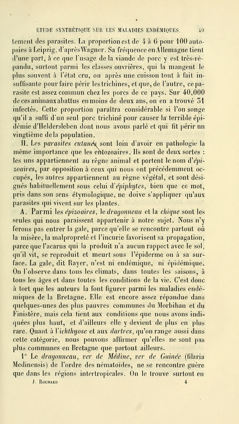 temenl des parasites. La proportion est de 4 à 6 pour 100 auto- psies à Leipzig, d'aprèsWagner. Sa fréquence en Allemagne tient d'une part, à ce que l'usage de la viande de porc y est très-ré- pandu, surtout parmi les classes ouvrières, qui la mangent le plus souvent à l'état cru, ou après une cuisson tout à fait in- suffisante pour faire périr les trichines, et que, de l'autre, ce pa- rasite est assez commun chez les porcs de ce pays. Sur 40,000 de ces animaux abattus en moins de deux ans, on en a trouvé 31 infectés. Cette proportion paraîtra considérable si l'on songe qu'il a suffi d'un seul porc trichine pour causer la terrible épi- démie d'Heldersleben dont nous avons parlé et qui fit périr un vingtième delà population. H. Les parasites cutané^soni loin d'avoir en pathologie la même importance que les cjUozoaires. Ils sont de deux sortes : les uns appartiennent au règne animal et portent le nom d'epi- zoaires^ par opposition à ceux qui nous ont précédemment oc- cupés, les autres appartiennent au règne végétal, et sont dési- gnés habituellement sous celui à'épiphytes, bien que ce mot, pris dans son sens étymologique, ne doive s'appliquer qu'aux parasites qui vivent sur les plantes. A. Parmi les épizoaires, ]e dragonneau et la chique sont les seules qui nous paraissent appartenir à notre sujet. Nous n'y ferons pas entrer la gale, parce qu'elle se rencontre partout où la misère, la malpropreté et l'incurie favorisent sa propagation, parce que l'acarus qui la produit n'a aucun rapport avec le sol, qu'il vit, se re|)roduit et meurt sous l'épiderme ou à sa sur- face. La gale, dit Rayer, n'est ni endémique, ni épidémique. On l'observe dans tous les climats, dans toutes les saisons, à tous les âges et dans toutes les conditions de la vie. C'est donc à tort que les auteurs la font figurer parmi les maladies endé- miques de la Bretagne. Elle est encore assez répandue dans quelques-unes des plus pauvres communes du Morbihan et du Finistère, mais cela tient aux conditions que nous avons indi- quées plus haut, et d'ailleurs elle y devient de plus en plus rare. Quant à Vichthyose et aux dartres, qu'on range aussi dans cette catégorie, nous pouvons affirmer qu'elles ne sont pas plus communes en Bretagne que partout ailleurs. 1 Le dragonneau, ver de Médine, ver de Guinée (filaria Medinensis) de l'ordre des nématoïdes, ne se rencontre guère que dans les régions intertropicales. On le trouve surtout en J. ROCHARD 4