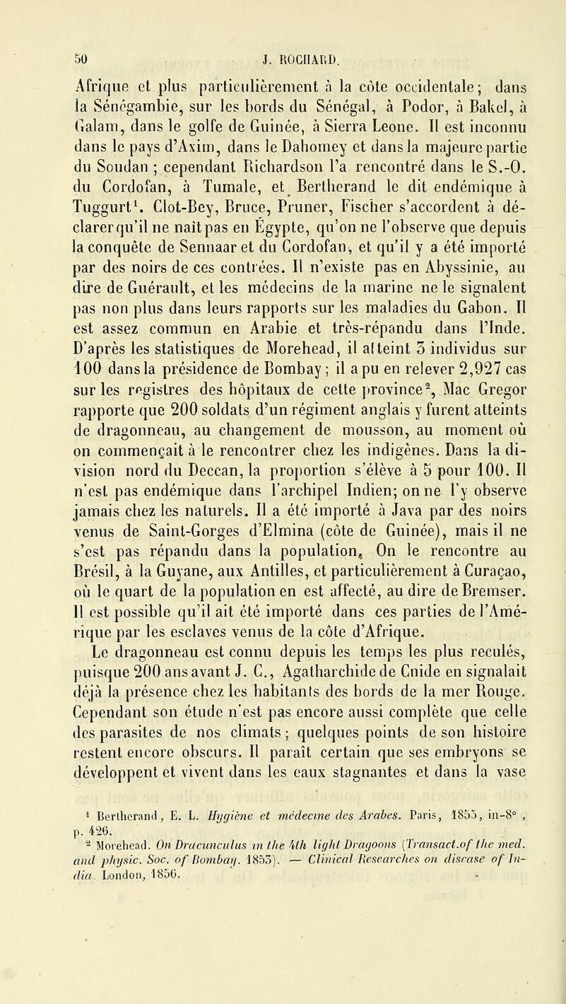 Afrique et plus particiilièrenient à la côte occidentale; dans la Séncganibie, sur les bords du Sénégal, à Podor, à Bakel, à Galam, dans le golfe de Guinée, à Sierra Leone. Il est inconnu dans le pays d'Axim, dans le Dahomey et dans la majeure partie du Soudan ; cependant Richardson l'a rencontré dans le S.-O. du Cordofan, à Tumale, et Bertherand le dit endémique à Tuggurt^ Clot-Bey, Bruce, Pruner, Fischer s'accordent à dé- clarer qu'il ne naît pas en Egypte, qu'on ne l'observe que depuis la conquête de Sennaar et du Cordofan, et qu'il y a été importé par des noirs de ces contrées. Il n'existe pas en Abyssinie, au dire de Guérault, et les médecins de la marine ne le signalent pas non plus dans leurs rapports sur les maladies du Gabon. Il est assez commun en Arabie et très-répandu dans l'Inde. D'après les statistiques de Morehead, il a! teint 5 individus sur 100 dans la présidence de Bombay ; il a pu en relever 2,927 cas sur les registres des hôpitaux de cette province%_Mac Gregor rapporte que 200 soldats d'un régiment anglais y furent atteints de dragonneau, au changement de mousson, au moment où on commençait à le rencontrer chez les indigènes. Dans la di- vision nord du Deccan, la proportion s'élève à 5 pour 100. Il n'est pas endémique dans l'archipel Indien; on ne l'y observe jamais chez les naturels. Il a été importé à Java par des noirs venus de Saint-Gorges d'Elmina (côte de Guinée), mais il ne s'est pas répandu dans la population» On le rencontre au Brésil, à la Guyane, aux Antilles, et particulièrement à Curaçao, où le quart de la population en est affecté, au dire deBremser. 11 est possible qu'il ait été importé dans ces parties de l'Amé- rique par les esclaves venus de la côte d'Afrique. Le dragonneau est connu depuis les temps les plus reculés, puisque 200 ans avant J. C, Agatharchide de Cnide en signalait déjà la présence chez les habitanis des bords de la mer Rouge. Cependant son étude n'est pas encore aussi complète que celle des parasites de nos climats ; quelques points de son histoire restent encore obscurs. Il paraît certain que ses embryons se développent et vivent dans les eaux stagnantes et dans la vase 1 Berllicrand, E. L. Hygiène et médecine des Arabes. Paris, ISSà, in-8° , p. 426. - Morehead. On Drucunculus mlheUh lighl Draijoons [Transact.of the med. and phy.tic. Soc. of Bombay. 1855). — Clinical Researc/ies on disease of In- dia. London, 1850.