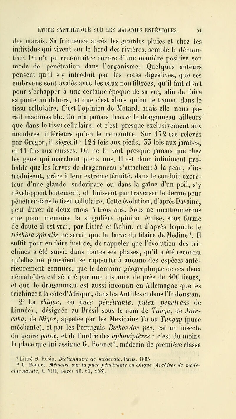 (]es marais. Sa fréquence après les granxies pluies et chez les individus qui vivent sur le bord des rivières, semble le démon- trer. On n'a pu reconnaître encore d'une manière positive son mode de pénétration dans l'organisme. Quelques auteurs pensent qu'il s'y iniroduit par les voies digcstives, que ses embryons sont avalés avec les eaux non filtrées, qu'il fait effort pour s'échapper à une certaine époque de sa vie, afin de faire sa ponte au dehors, et que c'est alors qu'on le trouve dans le tissu cellulaire. C'est l'opinion de Motard, mais elle nous pa- raît inadmissible. On n'a jamais trouvé le dragonneau ailleurs que dans le tissu cellulaire, et c'est presque exclusivement aux membres inférieurs qu'on le rencontre. Sur 172 cas relevés par Gregor, il siégeait : 424 fois aux pieds, 35 fois aux jambes, et 11 fois aux cuisses. On ne le voit presque jamais que chez les gens qui marchent pieds nus. Il est donc infiniment pro- bable que les larves de dragonneau s'attachent à la peau, s'in- troduisent, grâce à leur extrême ténuité, dans le conduit excré- teur d'une glande sudoripare ou dans la gaîne d'un poil, s'y développent lentement, et finissent par traverser le derme pour pénétrer dans le tissu cellulaire. Cette évolution, d'aprèsDavaine, peut durer de deux mois à trois ans. Nous ne mentionnerons que pour mémoire la singulière opinion émise, sous forme de doute il est vrai, par Littré et Robin, et d'après laquelle le trichina spiralis ne serait que la larve du fîlaire de Médine '.Il suffit pour en faire justice, de rappeler que l'évolution des tri chines a été suivie dans toutes ses phases, qu'il a été reconnu qu'elles ne pouvaient se rapporter à aucune des espèces anté- rieurement connues, que le domaine géographique de ces deux nématoïdes est séparé par une distance de près de 400 lieues, et que le dragonneau est aussi inconnu en Allemagne que les trichines à la côte d'Afrique, dans les Antilles et dans l'Indoustan. 2° La chique^ ou puce pénétrante, pulex penetrans de Linnée), désignée au Brésil sous le nom de Tunga, de Jate- cuba, de Migo7\ appelée par les Mexicains Tu ou Tungay (puce méchante), el par les Portugais Bichosdos pes, est un insecte du genre pulex, et de l'ordre des aphaniptères ; c'est du moins la place que lui assigne G. Bonnet% médecin de première classe 1 LiUré et Robin, Dictionnaire de médecine. Paris, 1865. - G. Bonnet. Mémoire sur la puce pénétrante ou chique [Archives de méde- cine navale, t. VIII, pnges If), 81, '258).