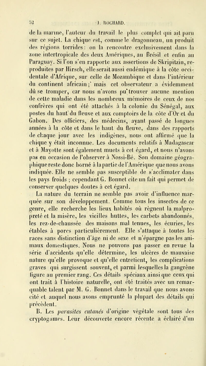 de la marine, l'auteur du travail le plus complet qui ait paru sur ce sujet. La chique est, comme le dragonneau, un produit des régions torridcs : on la rencontre exclusivement dans la zone intertropicale des deux Amériques, au Brésil et enfin au Paraguay. Si l'on s'en rapporte aux assertions de Skripitzin, re- produites par Hirsch, elle serait aussi endémique à la côte occi- dentale d'Afrique, sur celle de Mozambique et dans l'intérieur du continent africain; mais cet observateur a évidemment dû se tromper, car nous n'avons pu trouver aucune mention de cette maladie dans les nombreux mémoires de ceux de nos confrères qui ont été attachés à la colonie du Sénégal, aux postes du haut'du fleuve et aux comptoirs de la côte d'Or et du Gabon. Des officiers, des médecins, ayant passé de longues années à la côte et dans le haut du fleuve, dans des rapports de chaque jour avec les indigènes, nous ont affirmé que la cbique y était inconnue. Les documents relatifs à Madagascar et à Mayotte sont également muets à cet égard, et nous n'avons pag eu occasion de l'observer à Nossi-Bé. Son domaine géogra- phique reste donc borné à lapartie de l'Amérique que nous avons indiquée. Elle ne semble pas susceptible de s'acclimater dans les pays froids ; cependant G, Bonnet cite un fait qui permet de conserver quelques doutes à cet égard. La nature du terrain ne semble pas avoir d'influence mar- quée sur son développement. Comme tous les insectes de ce genre, elle recherche les lieux habités où régnent la malpro- preté et la misère, les vieilles huttes, les carbets abandonnés, les rez-de-chaussée des maisons mal tenues, les écuries, les étables à porcs particulièrement. Elle s'attaque à toutes les races sans distinction d'âge ni de sexe et n'épargne pas les ani- maux domestiques. Nous ne pouvons pas passer en revue la série d'accidents qu'elle détermine, les ulcères de mauvaise nature qu'elle provoque et qu'elle entrelient, les complications graves qui surgissent souvent, et parmi lesquelles la gangrène figure au premier rang. Ces détails spéciaux ainsi que ceux qui ont trait à l'histoire naturelle, ont été traités avec un remar- quable talent par M. G. Bonnet dans le travail que nous avons cité et auquel nous avons emprunté la plupart des détails qui précèdent. B. Les parasites cutanés d'origine végétale sont tous des cryptogames. Leur découverte encore récente a éclairé d'un