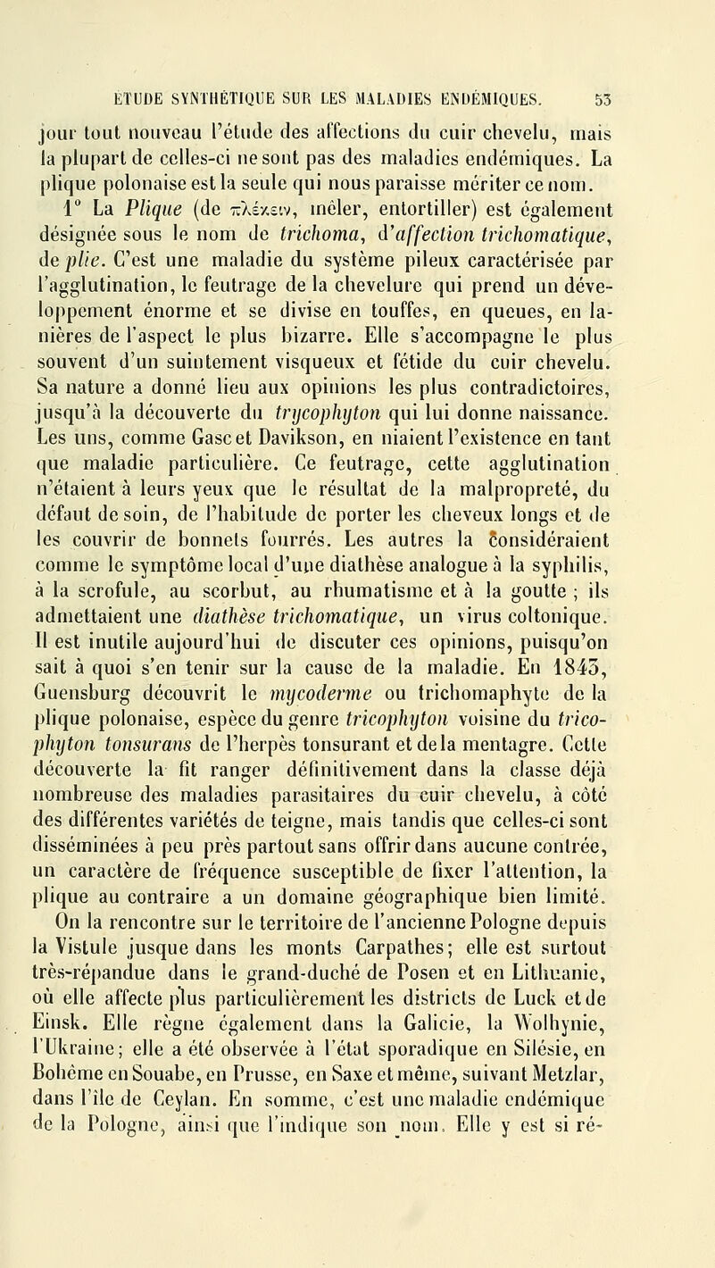 jour tout nouveau l'étude des affections du cuir chevelu, mais la plupart de celles-ci ne sont pas des maladies endémiques. La plique polonaise est la seule qui nous paraisse mériter ce nom. 1 La Plique (de 7:)véx£tv, mêler, entortiller) est également désignée sous le nom de trichoma, d'affection trichomatique, de plie. C'est une maladie du système pileux caractérisée par l'agglutination, le feutrage de la chevelure qui prend un déve- loppement énorme et se divise en touffes, en queues, en la- nières de l'aspect le plus bizarre. Elle s'accompagne le plus souvent d'un suintement visqueux et fétide du cuir chevelu. Sa nature a donné lieu aux opinions les plus contradictoires, jusqu'à la découverte du tnjcophyton qui lui donne naissance. Les uns, comme Gascet Davikson, en niaient l'existence en tant (jue maladie particulière. Ce feutrage, cette agglutination n'étaient à leurs yeux que le résultat de la malpropreté, du défaut de soin, de l'habitude de porter les cheveux longs et de les couvrir de bonnets fourrés. Les autres la Considéraient comme le symptôme local d'une diathèse analogue à la syphilis, à la scrofule, au scorbut, au rhumatisme et à la goutte ; ils admettaient une diathèse trichomatique, un virus coltonique. Il est inutile aujourd'hui <le discuter ces opinions, puisqu'on sait à quoi s'en tenir sur la cause de la maladie. En 1845, Guensburg découvrit le mycoderme ou trichomaphyto de la plique polonaise, espèce du genre tricophyton voisine du trico- phyton tonsurans de l'herpès tonsurant et de la mentagre. Cette découverte la fît ranger définitivement dans la classe déjà nombreuse des maladies parasitaires du cuir chevelu, à côte des différentes variétés de teigne, mais tandis que celles-ci sont disséminées à peu près partout sans offrir dans aucune contrée, un caractère de fréquence susceptible de fixer l'attention, la plique au contraire a un domaine géographique bien limité. On la rencontre sur le territoire de l'ancienne Pologne dopuis la Vistule jusque dans les monts Carpathes; elle est surtout très-répandue dans le grand-duché de Posen et en Lithuanie, où elle affecte plus particulièrement les districts de Luck et de Einsk. Elle règne également dans la Galicie, la Wolhynie, l'Ukraine; elle a été observée à l'état sporadique en Silésie, en Bohème en Souabe, en Prusse, en Saxe et même, suivant Metzlar, dans l'île de Ceylan. En somme, c'est une maladie endémique de la Pologne, ain^^i que l'indique son nom, Elle y est si ré-