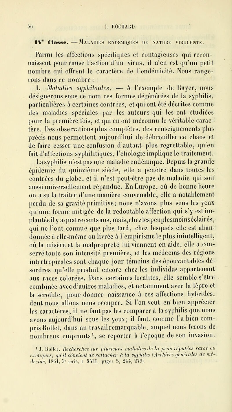 i\'^ Classe. —Maladies endémiques de nature virulente. Parmi les affections spécifiques et contagieuses qui recon- naissent pour cause l'action d'un virus, il n'en est qu'un petit nombre qui offrent le caractère de l'endémicité. Nous range- rons dans ce nombre : I. Maladies syphiloïdes. — A l'exemple de Rayer, nous désignerons sous ce nom ces formes dégénérées de la syphilis, particulières à certaines contrées, et qui ont été décrites comme des maladies spéciales par les auteurs qui les ont étudiées pour la première fois, et qui en ont méconnu le véritable carac- tère. Des observations plus complètes, des renseignements plus précis nous permettent aujourd'hui de débrouiller ce chaos et de faire cesser une confusion d'autant plus regrettable, qu'en fait d'affections syphilitiques, l'étiologie implique le traitement. La syphilis n'est pas nue maladie endémique. Depuis la grande épidémie du quinzième siècle, elle a pénétré dans toutes les contrées du globe, et il n'est peut-être pas de maladie qui soit aussi universellement répandue. En Europe, où de bonne heure on a su la traiter d'une manière convenable, elle a notablement perdu de sa gravité primitive; nous n'avons plus sous les yeux qu'une forme mitigée de la redoutable affection qui s'y est im- plantée il y a quatre cents ans, mais,chezlespeuplesmoinséclairés, qui ne l'ont connue que plus tard, chez lesquels elle est aban- donnée à elle-même ou hvrée à l'empirisme le plus inintelligent, où la misère et la malpropreté lui viennent en aide, elle a con- servé toute son intensité première, et les médecins des régions intertropicales sont chaque jour témoins des épouvantables dé- sordres (]u'elle produit encore chez les individus appartenant aux races colorées. Dans certaines localités, elle semble s'être combinée avec d'autres maladies, et notamment avec la lèpre et la scrofule, pour donner naissance à ces affections hybrides, dont nous allons nous occuper. Si l'on veut en bien apprécier les caractères, il ne faut pas les comparer à la syphilis que nous avons aujourd'hui sous les yeux; il faut, comme l'a bien com- pris Rollet, dans un travail remarquable, auquel nous ferons de nombreux emprunts % se reporter à l'époque de son invasion. * J. Uollel, Recherches sur plusieurs maladies de la peau réputées rares ou exotiques, qu'il convient de rattacher à la syphilis [Archives générales de mé- decine, 18(31, 5 sciie, t. X.VI1, pagos 5, 2», 279).