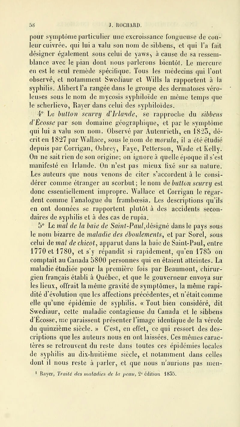 pour symptôme particulier une excroissance fongueuse de cou- leur cuivrée, qui lui a valu son nom de sibbens, et qui l'a fait désigner également sous celui de yaws-, à cause de sa ressem- blance avec le pian dont nous parlerons bientôt. Le mercuie en est le seul remède spécifique. Tous les médecins qui l'ont observé, et notamment Swediaur et Wills la rapportent à la syphilis. Alibertl'a rangée dans le groupe des dermatoses véro- leuses sous le nom de mycosis syphiloïde en même temps que le scherlievo, Rayer dans celui des syphiloïdes. 4 Le biittoii scurvy d'Irlande, se rapproche du sibbeus d'Ecosse par son domaine géographique, et par le symptôme qui lui a valu son nom. Observé par Autenrieth, en 1823, dé- crit en 1827 par Wallace, sous le^nom de morula, il a été étudié depuis par Corrigan, Osbrcy, Faye, Petterson, Wade et Kelly. On ne sait rien de son origine; on ignore à quelle époque il s'est manifesté en Irlande. On n'est pas mieux fixé sur sa nature. Les auteurs que nous venons de citer s'accordent à le consi- dérer comme étranger au scorbut; le nom âebutton scurvy est donc essentiellement impropre. Wallace et Corrigan le regar- dent comme l'analogue du frambœsia. Les descriptions qu'ils en ont données se rapportent plutôt à des accidents secon- daires de syphilis et à des cas de rupia. 5° Le mal de la baie de Saint-Paul,désigné dans le pays sous le nom bizarre de maladie des éboulements, et par Sorel, sous celui de mal de chicot, appai'ut dans la baie de Saint-Paul, entre 1770 et 1780, et s'y répandit si rapidement, qu'en 1785 on comptait au Canada 5800 personnes qui en étaient atteintes. La maladie étudiée pour la première fois par Beaumont, chirur- gien français établi à Québec, et que le gouverneur envoya sur les lieux, offrait la même gravité de symptômes, la même rapi- dité d'évolution que les affections précédentes, et n'était comme elle qu'une épidémie de syphilis. « Tout bien considéré, dit Swediaur, celte maladie contagieuse du Canada et le sibbens d'Ecosse, me paraissent présenter l'image identique de la vérole du quinzième siècle. » C'est, en effet, ce qui ressort des des- criptions que les auteurs nous en ont laissées. Ces mêmes carac- tères se retrouvent du reste dans toutes ces épidémies locales de syphilis au dix-huitième siècle, et notamment dans celles dont il nous reste à pailer, et que nous n'aurions pas men- * Rayer, Traité des maladies de lu peau, 2= cditiou 1855.