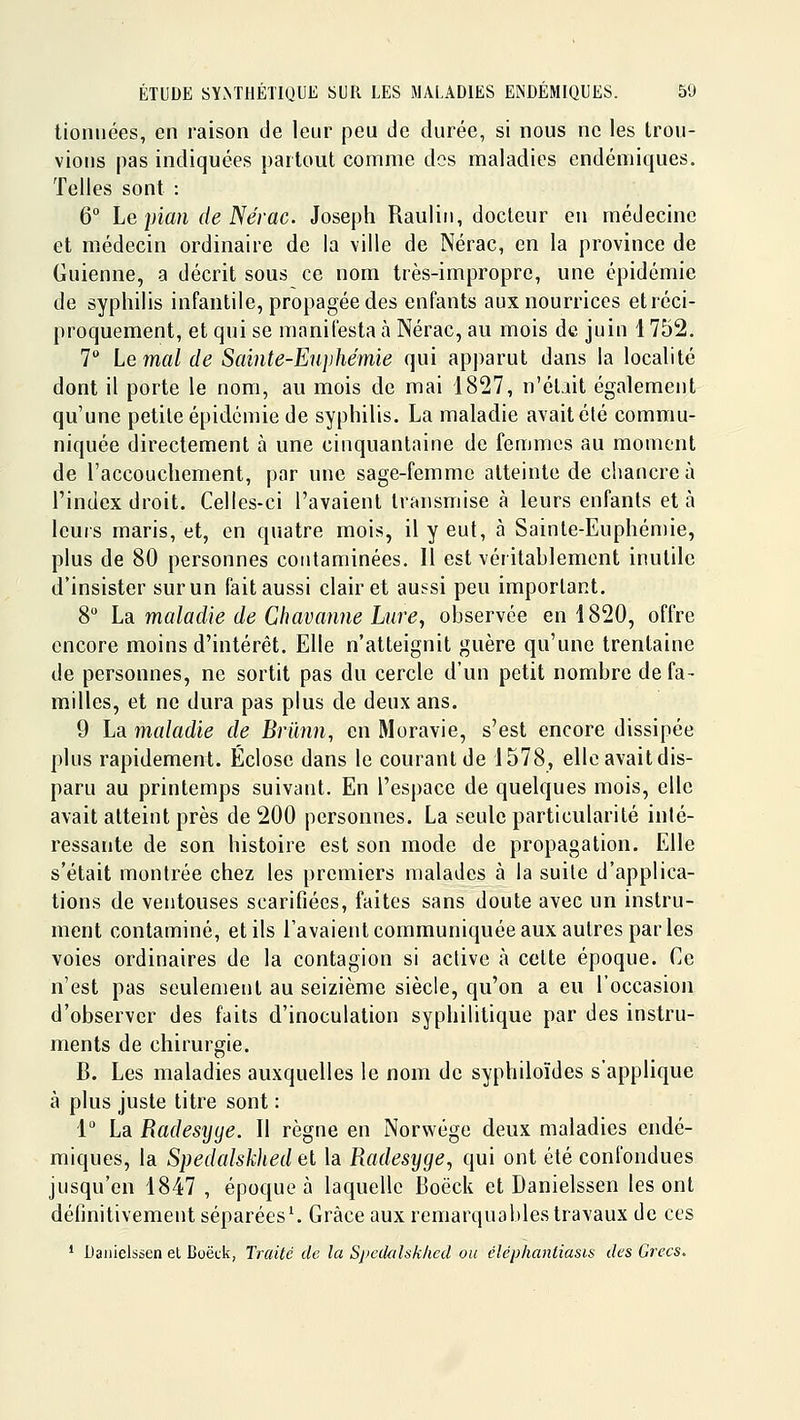 lioniiées, en raison de leur peu de durée, si nous ne les trou- vions pas indiquées partout comme dos maladies endémiques. Telles sont : 6° Le pian de Nérac. Joseph Raulin, docteur en médecine et médecin ordinaire de la ville de Nérac, en la province de Guienne, a décrit sous ce nom très-impropre, une épidémie de syphilis infantile, propagée des enfants aux nourrices et réci- proquement, et qui se manifesta à Nérac, au mois de juin 1752. 1 Le mal de Sainte-Euphémie qui apparut dans la localité dont il porte le nom, au mois de mai 1827, n'éliit également qu'une petite épidémie de syphilis. La maladie avait été commu- niquée directement à une cinquantaine de femmes au moment de l'accouchement, par une sage-femme atteinte de chancre à l'index droit. Celles-ci l'avaient transmise à leurs enfants et à leurs maris, et, en quatre mois, il y eut, à Sainte-Euphémie, plus de 80 personnes contaminées. Il est véritablement inutile d'insister sur un fait aussi clairet aussi peu important. 8 La. maladie de Chavamie Lure^ observée en 1820, offre encore moins d'intérêt. Elle n'atteignit guère qu'une trentaine de personnes, ne sortit pas du cercle d'un petit nombre de fa- milles, et ne dura pas plus de deux ans. 9 La maladie de Briinn, en Moravie, s'est encore dissipée plus rapidement. Eclose dans le courant de 1578, elle avait dis- paru au printemps suivant. En l'espace de quelques mois, elle avait atteint près de 200 personnes. La seule particularité inté- ressante de son histoire est son mode de propagation. Elle s'était montrée chez les premiers malades à la suite d'applica- tions de ventouses scarifiées, faites sans doute avec un instru- ment contaminé, et ils l'avaient communiquée aux autres parles voies ordinaires de la contagion si active à celte époque. Ce n'est pas seulement au seizième siècle, qu'on a eu l'occasion d'observer des faits d'inoculation syphilitique par des instru- ments de chirurgie. B. Les maladies auxquelles le nom de syphiloïdes s'applique à plus juste titre sont : 1 La Radesyye. Il règne en Norwége deux maladies endé- miques, la Spedalskhed ei la Radesyge, qui ont été confondues jusqu'en 1847 , époque à laquelle Boëck et Danielssen les ont définitivement séparées^ Grâce aux remarquables travaux de ces ' Danielssen et Boëtk, Traite de la SpetUilsklied ou éléphantiasis des Grecs.