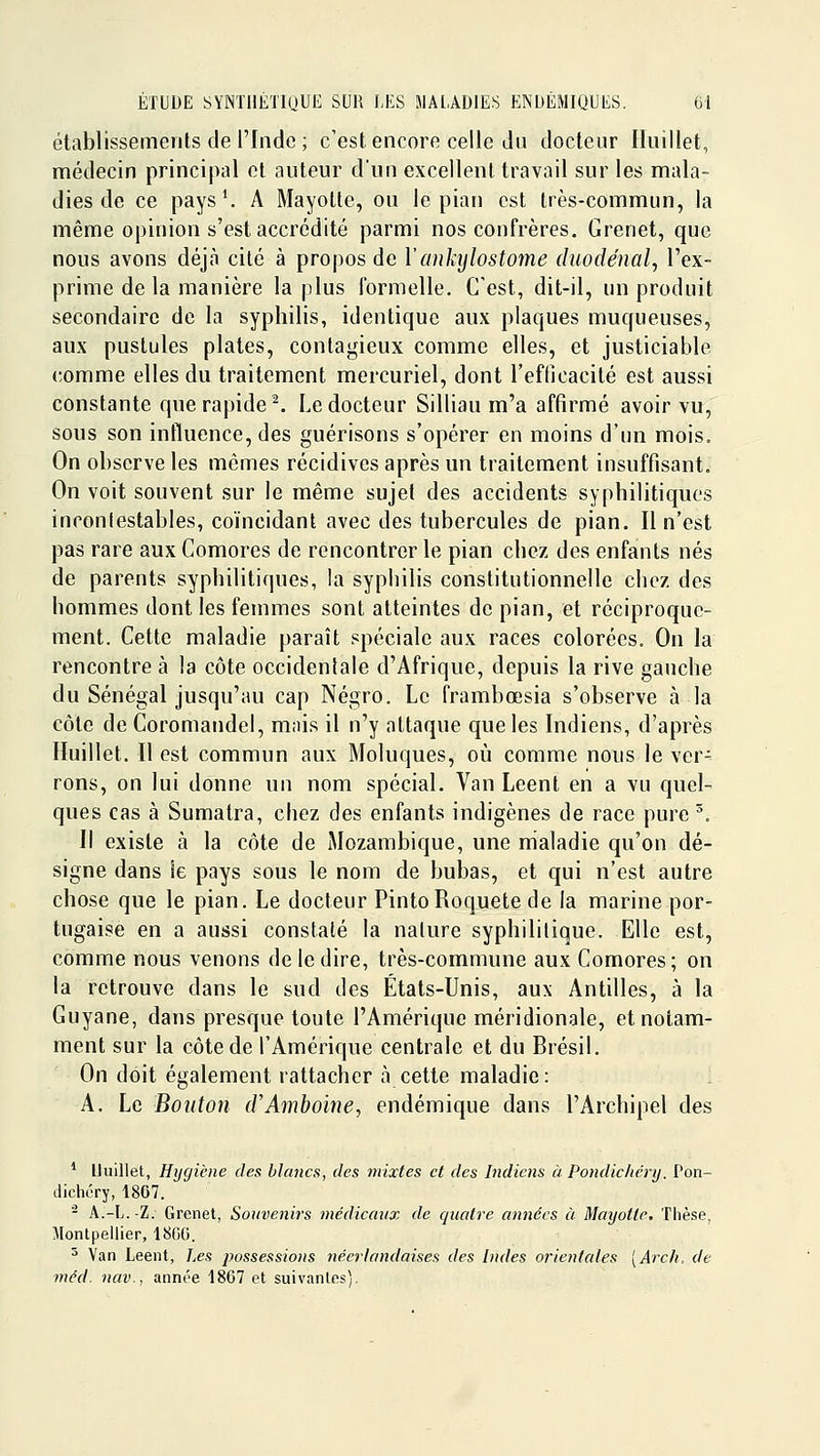 établissements de l'Inde ; c'est encore celle du docteur Iluillet, médecin principal et auteur d'un excellent travail sur les mala- dies de ce pays^ A Mayolte, ou le pian est très-commun, la même opinion s'est accrédité parmi nos confrères. Grenet, que nous avons déjà cité à propos de Yankylostome duodénal, l'ex- prime de la manière la plus Formelle. C'est, dit-il, un produit secondaire de la syphilis, identique aux plaques muqueuses, aux pustules plates, contagieux comme elles, et justiciable comme elles du traitement mercuriel, dont l'efficacité est aussi constante que rapide ^ Le docteur Silliau m'a affirmé avoir vu, sous son influence, des guérisons s'opérer en moins d'un mois. On observe les mômes récidives après un traitement insuffisant. On voit souvent sur le même sujet des accidents syphilitiques incontestables, coïncidant avec des tubercules de pian. Il n'est pas rare aux Comores de rencontrer le pian chez des enfants nés de parents syphilitiques, la syphilis constitutionnelle chez des hommes dont les femmes sont atteintes de pian, et réciproque- ment. Cette maladie paraît spéciale aux races colorées. On la rencontre à la côte occidentale d'Afrique, depuis la rive gauche du Sénégal jusqu'au cap Négro. Le frambœsia s'observe à la côte de Coromaudel, mnis il n'y attaque que les Indiens, d'après Huillet. Il est commun aux Moluques, où comme nous le ver- rons, on lui donne un nom spécial. Van Leent en a vu quel- ques cas à Sumatra, chez des enfants indigènes de race pure ^. Il existe à la côte de Mozambique, une maladie qu'on dé- signe dans îe pays sous le nom de bubas, et qui n'est autre chose que le pian. Le docteur PintoRoquete de la marine por- tugaise en a aussi constaté la nature syphilitique. Elle est, comme nous venons de le dire, très-commune aux Comores; on la retrouve dans le sud des États-Unis, aux Antilles, à la Guyane, dans presque toute l'Amérique méridionale, et notam- ment sur la côte de l'Amérique centrale et du Brésil. On doit également rattacher à cette maladie: A. Le Bouton iVAmhoïne, endémique dans l'Archipel des * Iluillet, Hygiène des blancs, des mixtes et des Indiens à Pondic/iéry. Pon- dichéry, 1867. ^ A.-L. -Z. Grenet, Souvenirs médicanx de qucdre années à Mayottc, Thèse, Montpellier, 1800. ^ Van Leent, Les possessions néerlandaises des Indes orientales [Arch. de méd. nav., année 1867 et suivantes),