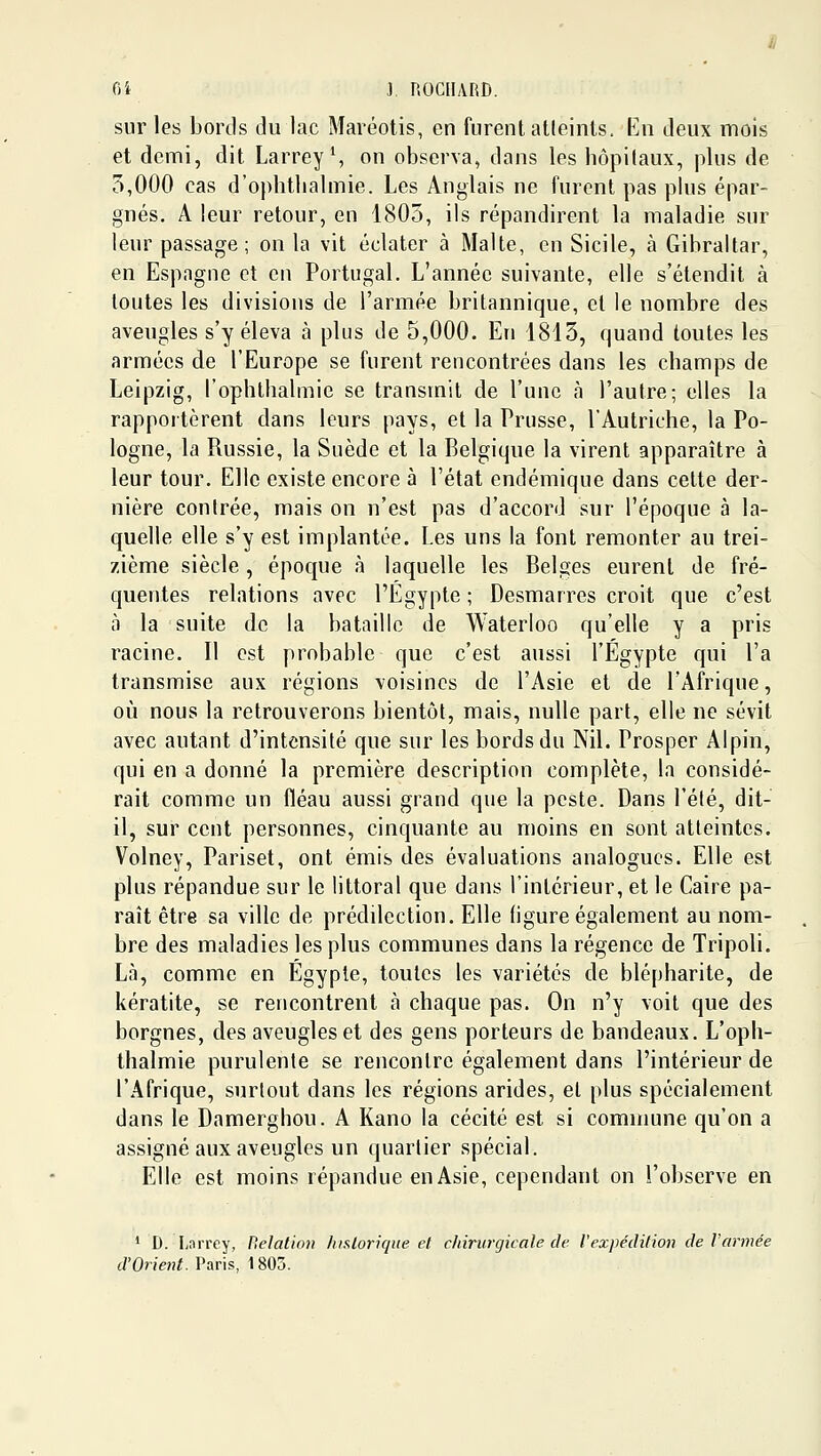 sur les bords du lac Maréotis, en furent atleinls. En deux mois et demi, dit Larrey\ on observa, dans les hôpitaux, plus de 5,000 cas d'oplithalmie. Les Anglais ne furent pas plus épar- gnés. A leur retour, en 1805, ils répandirent la maladie sur leur passage ; on la vit éclater à Malte, en Sicile, à Gibraltar, en Espagne et en Portugal. L'année suivante, elle s'étendit à toutes les divisions de l'armée britannique, et le nombre des aveugles s'y éleva à plus de 5,000. En 1815, quand toutes les armées de l'Europe se furent rencontrées dans les champs de Leipzig, l'ophthalmie se transmit de l'une à l'autre; elles la rapportèrent dans leurs pays, et la Prusse, l'Autriche, la Po- logne, la Russie, la Suède et la Belgique la virent apparaître à leur tour. Elle existe encore à l'état endémique dans cette der- nière contrée, mais on n'est pas d'accord sur l'époque à la- quelle elle s'y est implantée. Les uns la font remonter au trei- zième siècle, époque à laquelle les Belges eurent de fré- quentes relations avec l'Egypte ; Desmarres croit que c'est à la suite de la bataille de Waterloo qu'elle y a pris racine. Il est probable que c'est aussi l'Egypte qui l'a transmise aux régions voisines de l'Asie et de l'Afrique, oii nous la retrouverons bientôt, mais, nulle part, elle ne sévit avec autant d'intensité que sur les bords du Nil. Prosper Alpin, qui en a donné la première description complète, la considé- rait comme un fléau aussi grand que la peste. Dans l'élé, dit- il, sur cent personnes, cinquante au moins en sont atteintes. Volney, Pariset, ont émis des évaluations analogues. Elle est plus répandue sur le littoral que dans l'intérieur, et le Caire pa- raît être sa ville de prédilection. Elle (igure également au nom- bre des maladies les plus communes dans la régence de Tripoli. Là, comme en Egypte, toutes les variétés de blépharite, de kératite, se rencontrent cà chaque pas. On n'y voit que des borgnes, des aveugles et des gens porteurs de bandeaux. L'oph- thalmie purulente se rencontre également dans l'intérieur de l'Afrique, surtout dans les régions arides, et plus spécialement dans le Damerghou. A Kano la cécité est si commune qu'on a assigné aux aveugles un quarlier spécial. Elle est moins répandue en Asie, cependant on l'observe en * D. Lnrrey, Belation historique et c/iirurgicale de Vexpédition de Vannée d'Orient. Paris, 1805.