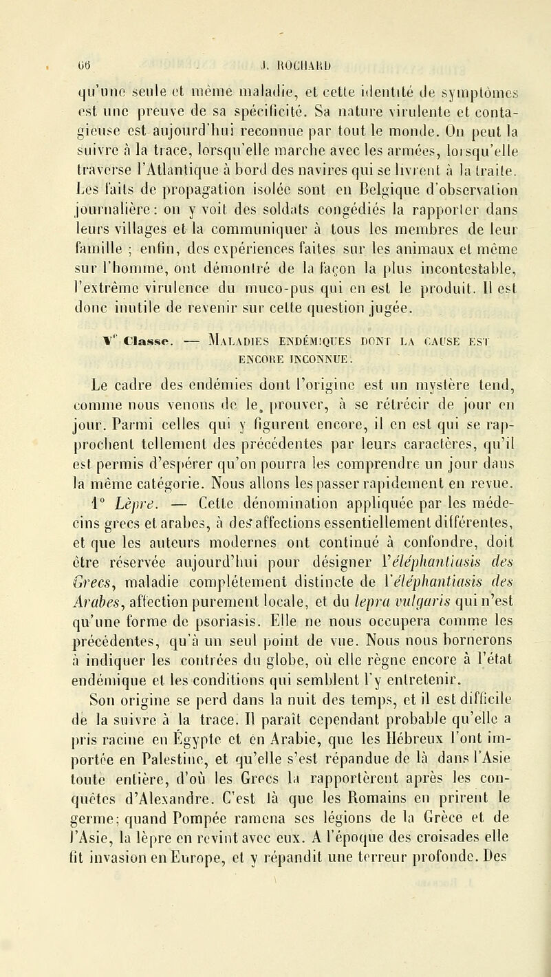 Ot) ,). UOCHAKD qu'une seule et même maladie, et cette identité de symplômes est une preuve de sa spécificité. Sa nature virulente et conta- gieuse est aujourd'hui reconnue par tout le monde. On peut la suivre à la trace, lorsqu'elle marche avec les armées, lorsqu'elle traverse l'Atlantique à bord des navires qui se livrent à la traite. Les faits de propagation isolée sont en Belgique d'observation journalière: on y voit des soldats congédiés la rapporter dans leurs villages et la communiquer à tous les membres de leur famille ; enfin, des expériences faites sur les animaux et même sur l'homme, ont démontré de la façon la plus incontestable, l'extrême virulence du muco-pus qui en est le produit. 11 est donc inutile de revenir sur celte question jugée. \'' Classe. — Maladies endémiques dont la cal'se est ENCORE INCONNUE. Le cadre des endémies dont Torigine est un mystère tend, comme nous venons de le, prouver, à se rétrécir de jour en jour. Parmi celles qui y figurent encore, il en est qui se rap- prochent tellement des précédentes par leurs caractères, qu'il est permis d'espérer qu'on pourra les comprendre un jour dans la même catégorie. Nous allons les passer rapidement en revue. 1° Lèpre. — Cette dénomination appliquée par les méde- cins grecs et arabes, à des'affections essentiellement différentes, et que les auteurs modernes ont continué à confondre, doit être réservée aujourd'hui pour désigner Véléphanliasis des Grecs., maladie complètement distincte de Véléphantiasis des Arabes, affection purement locale, et du lepra vulgaris qui n'est qu'une forme de psoriasis. Elle ne nous occupera comme les précédentes, qu'à un seul point de vue. Nous nous bornerons à indiquer les contrées du globe, où elle règne encore à l'état endémique et les conditions qui semblent l'y entretenir. Son origine se perd dans la nuit des temps, et il est difficile de la suivre à la trace. Il paraît cependant probable qu'elle a pris racine en Egypte et en Arabie, que les Hébreux l'ont im- portée en Palestine, et qu'elle s'est répandue de là dans l'Asie toute entière, d'où les Grecs la rapportèrent après les con- quêtes d'Alexandre. C'est là que les Romains en prirent le germe; quand Pompée ramena ses légions de la Grèce et de l'Asie, la lèpre en revint avec eux. A l'époque des croisades elle fil invasion en Europe, et y répandit une terreur profonde. Des