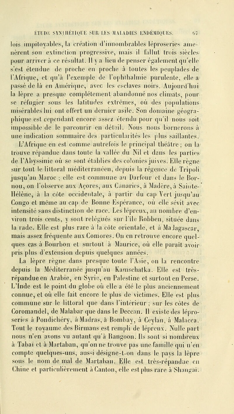 lois impitoyables, la création d'innombrables léproseries ame- nèrent son extinction progressive, mais il fallnt trois siècles pour arrivera ce résultat. Il 5 a lieu de penser également qu'elle s'est étendue de proche en proche à toutes les peuplades de l'Afrique, et qu'à l'exemple de l'ophlhalmie purulente, elle a passé de là en Amérique, avec les esclaves noirs. Aujourd'hui la lèpre a presque complètement abandonné nos climats, pour se réfugier sous les latitudes extrêmes, où des populations misérables lui ont offert un dernier asile. Son domaine géogra- phique est cependant encore assez étendu pour qu'il nous soit impossible de le parcourir en détail. Nous nous bornerons à une indication sommaire des particularités les jilus saillantes. L'Afrique en est comme autrefois le principal théâtre; on la trouve répandue dans toute la vallée du Nil et dans les parties de l'Abyssinie où se sont établies des colonies juives. Elle règne sur tout le littoral méditerranéen, depuis la régence de Tripoli jusqu'au Maroc ; elle est commune au Darfour et dans le Bor- nou, on l'observe aux Açores, aux Canaries, à Madère, à Sainte-' Hélène, à la côte occidentale, à partir du cap Vert jusqu'au Congo et même au cap de Bonne Espérance, où elle sévit avec intensité sans distinction de race. Les lépreux, au nombre d'en- viron trois cents, y sont relégués sur l'île Robben, située dans la rade. Elle est plus rare à la côte orientale, et à MaJagascar, mais assez fréquente aux Comores. On en retrouve encore quel- ques Cfis à Bourbon et surtout à Maurice, où elle paraît avoir pris plus d'extension depuis quelques années. La lèpre règne dans presque toute l'Asie, on la rencontre depuis la Méditerranée jusqu'au Kamschatka. Elle est très- répandue en Arabie, en Syrie, en Palestine et surtout en Perse. L'Inde est le point du globe où elle a été le plus anciennement connue, et où elle fait encore le plus de victimes. Elle est plus commune sur le littoral que dans l'intérieur ; sur les côtes de Coromandel, de Malabar que dans le Deccnn. Il existe des lépro- series à Pondichéry, à Madras, à Bombay, à Ceylan, à Malacca. Tout le royaume des Birmans est rempli de lépreux. Nulle part nous n'en avons vu autant qu'à Rangoon. Ils sont si nomJjreux à Tabaï et à Martaban, qu'on ne trouve pas une famille qui n'en compte quelques-uns, aus*i désigne-t-on dans le pays la lèpre - sous le nom de mal de Martaban. Elle est très-répandue en Chine et particulièrement à Canton, elle est plus rare à Shangaï.i