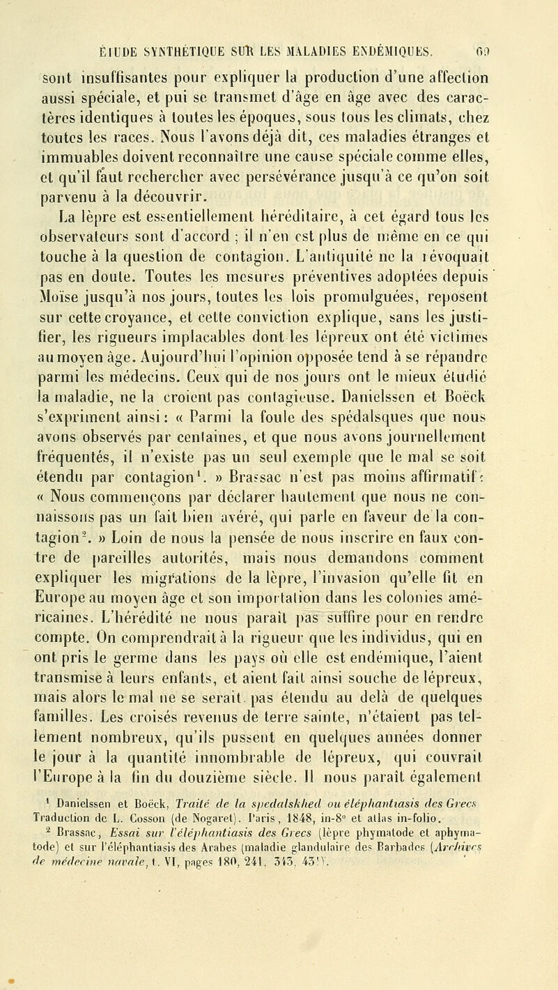 sont insuffisantes pour expliquer la production d'une affection aussi spéciale, et pui se transmet d'âge en âge avec des carac- tères identiques à toutes les époques, sous tous les climats, chez toutes les races. Nous l'avons déjà dit, ces maladies étranges et immuables doivent reconnaître une cause spéciale comme elles, et qu'il faut rechercher avec persévérance jusqu'à ce qu'on soit parvenu à la découvrir. La lèpre est essentiellement héréditaire, à cet égard tous les observateurs sont d'accord ; il n'eu est plus de même en ce qui touche à la question de contagion. L'antiquité ne la révoquait pas en doute. Toutes les mesures préventives adoptées depuis Moïse jusqu'à nos jours, toutes les lois promulguées, reposent sur cette croyance, et cette conviction explique, sans les justi- fier, les rigueurs implacables dont les lépreux ont été victimes au moyen âge. Aujourd'hui l'opinion opposée tend à se répandre parmi les médecins. Ceux qui de nos jours ont le mieux étudié la maladie, ne la croient pas contagieuse. Danielssen et Boëck s'expriment ainsi : « Parmi la foule des spédalsques que nous avons observés par centaines, et que nous avons journellement fréquentés, il n'existe pas un seul exemple que le mal se soit étendu par contagion^ » Brassac n'est pas moins affirmatifc « Nous commençons j)ar déclarer hautement que nous ne con- naissons pas un fait bien avéré, qui parle en faveur de la con- tagion-. » Loin de nous la pensée de nous inscrire en faux con- tre de pareilles autorités, mais nous demandons comment expliquer les migrations de la lèpre, l'invasion qu'elle fit en Europe au moyen âge et son importation dans les colonies amé- ricaines. L'hérédité ne nous paraît pas suffire pour en rendre compte. On comprendrait à la rigueur que les individus, qui en ont pris le germe dans les pays où elle est endémique, l'aient transmise à leurs enfants, et aient fait ainsi souche de lépreux, mais alors le mal ne se serait, pas étendu au delà de quelques familles. Les croisés revenus de terre sainte, n'étaient pas tel- lement nombreux, qu'ils pussent en quelques années donner le jour à la quantité innombrable de lépreux, qui couvrait l'Europe à la fin du douzième siècle. H nous paraît également * Danielssen et Boëck, Trailé de la spedalskhed ou éléphanhasis des Grecs Traduction de L. Cosson (de INogarel). l'aris , 1848, in-8° et alliis in-folio. ^ Brassac, Essai sur l'éléphantiasis des Grecs (lèpre phymalode et aphynna- tode) et sur l'éléphantiasis des Arabes (maladie glandulaire des Barbades [Arrlàvra de médecine navale^i. VI, pages 180, 241, 3i5, 43M.