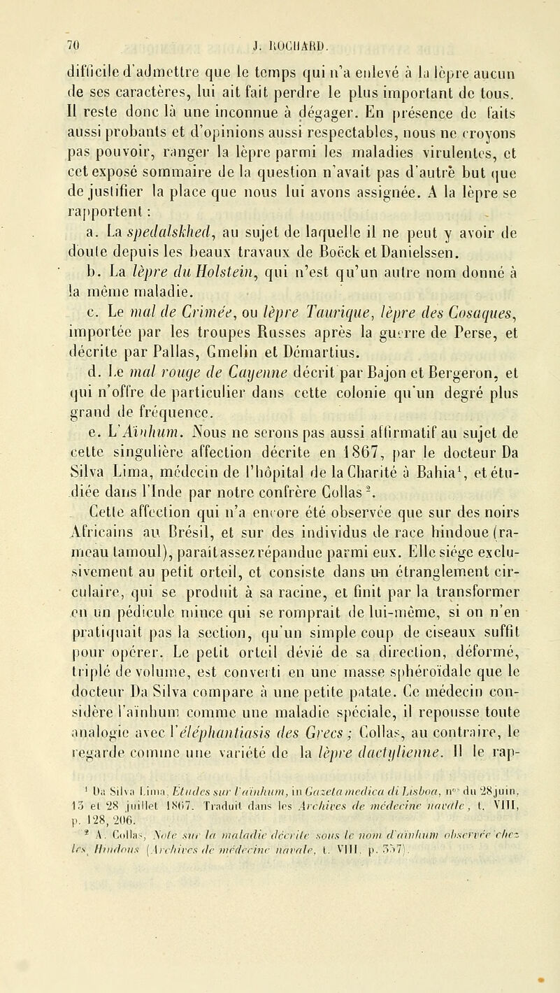 difdcile d'admettre que le temps qui n'a enlevé à la Icjjre aucun de ses caractères, lui ait fait perdre le plus important de tous. 11 reste donc là une inconnue à dégager. En présence de faits aussi probants et d'opinions aussi respectables, nous ne croyons pas pouvoir, rangei- la lèpre parmi les maladies virulentes, et cet exposé sommaire de la question n'avait pas d'autre but (|ue de justifier la place que nous lui avons assignée. A la lèpre se ra[)portenl : a. La spedalskhed^ au sujet de laquelle il ne peut y avoir de doute depuis les beaux travaux de Boëck et Danielssen. b. La lèpre duHolstein, qui n'est qu'un autre nom donné à la même maladie. c. Le mal de Crimée, ou lèpre Tauriqiie, lèijre des Cosaques^ importée par les troupes Russes après la guerre de Perse, et décrite par Pallas, Gmelin et Démartius. d. Le mcd rouge de Cayenne décrit par Bajon et Bergeron, et qui n'offre de particulier dans cette colonie qn'un degré plus grand de fréquence. e. L'Aiuhum. Nous ne serons pas aussi affirmatif au sujet de celte singulière affection décrite en 1867, [)ar le docteur Da Silva Lima, médecin de l'hôpital de la Charité à Bahia^ et étu- diée dans l'Inde par notre confrère Collas-. Cette affection qui n'a encore été observée que sur des noirs Africains au Brésil, et sur des individus de race hindoue (ra- meau tamoul), parait assez répandue parmi eux. Elle siège exclu- sivement au petit orteil, et consiste dans un étranglement cir- culaire, qui se produit à sa racine, et finit parla transformer en un pédicule mince qui se romprait de lui-même, si on n'en pratiquait pas la section, qu'un simple coup de ciseaux suffit pour opérer. Le petit orteil dévié de sa direction, déformé, triplé de volume, est converti en une masse sphéroïdale que le docteur Da Silva compare à une petite patate. Ce médecin con- sidère l'aïnhum comme une maladie spéciale, il repousse toute analogie avec Véléphantiasis des Grecs ; Collas, au contraire, le regarde comme une variété de la lèpre dactylienne. Il le rap- ' bii !>il\;i \jn\:}. Étiiilcs sur l'dïnhiim, \n Gazela Diedica (li Lisboa, n» du 28juin, 15 el 28 jiiillpl lS(i7. Traduit dans Ips Archives de médecine navale , t. VIII, p. 128, 20'6. * A. Colla-, A'((/c .sw/' la maladie dècrile sous le nom d'cnvltinv observée clicz tes Hindous {.\relnves de niédeejne navale, l. \\\\. p.307).