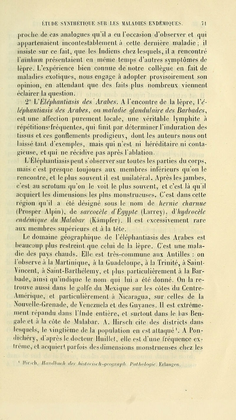 proche de cas analogues qu'il a eu l'occasion d'observer et qui apj)arteiiaient incontestablement à cette dernière maladie ; il insiste sur ce fait, que les Indiens chez lesquels, il a rencontré Vainhum présentaient en même temps d'autres symptômes de lèpre. L'expérience bien connue de'notre collègue en fait de maladies exotiques, nous engage à adopter provisoirement son opinion, en attendant que des faits plus nombreux viennent éclairer la question. 2 VÉléphantiasis îles Arabes. A l'encontre de la lèpre, IV- léphantiasis des Arabes, ou maladie gkmdulaire des Barhades^ est une affection purement locale, une véritable lymphite à répétitions'fréquentes, qui finit par déterminer l'induration des tissus et ces gonflements prodigieux, dont les auteurs nous ont laissé tant d'exemples, mais qui n'est ni héréditaire ni conta- gieuse, et qui ne récidive [)as après l'ablation. L'Eléphantiasis peut s'observer sur toutes les parties du corps, mais c'est presque toujours aux membres inférieurs qu'on le rencontre, et le plus souvent il est unilatéral. Après les jambes, c'est au scrotum qu'on le voit le plus souvent, et c'est là qu'il acquiert les dimensions les plus monstrueuses. C'est dans cette région qu'il a été désigné sous le nom de hernie charnue (Prosper Alpin), de sarcocèle d'Egypte (Larrey), àlujdrocèle endémique du Malabar (Kampfer). 11 est excessivement rare aux membres supérieurs et à la tète. Le domaine géographique de l'éléphantiasis des Arabes est beaucoup plus restreint que celui de la lèpre. C'est une mala- die des pays chauds. Elle est très-commune aux Antilles : on l'observe à la Martinique, à la Guadeloupe, à la Trinité, à Saint- Vincent, fà Saint-Barthélémy, et plus particulièrement à la Bar- bade, ainsi qu'indique le nom qui lui a été donné. On la re- trouve aussi dans le golfe du Mexique sur les côtes du Centre- Amérique, et particulièrement à Nicaragua, sur celles de la Nouvelle-Grenade, de Venezuela et des Guyanes. Il est extrême- ment répandu dans l'Inde entière, et surtout dans le bas Ben- gale et à la côte de Malabar. A. Hirsch cite des districts dans lesquels, le vingtième de la population en est attaqué \ A Pon- dichéry, d'après le docteur Huillel, elle est d'une Iréquencc ex- trême, et acquiert parfois des dimensions monstrueuses chez les ' Hir.-ch, HandbHch der hidorisch-gcograph. Pathologie. Erlangen.