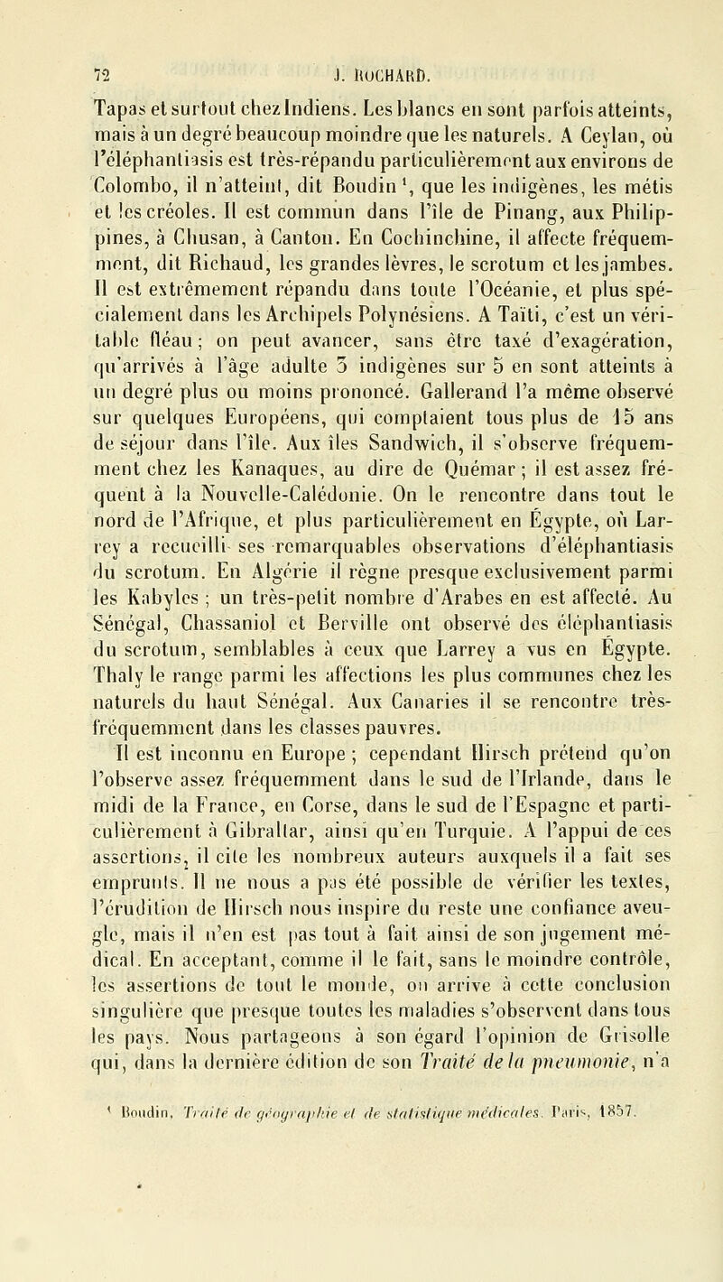 Tapas et surtout chezlndiens. Les blancs en sont parfois atteints, mais à un degré beaucoup moindre que les naturels, A Ceylan, où réléphanliasis est très-répandu parliculièremont aux environs de Colombo, il n'atteint, dit Boudin*, que les indigènes, les métis et !es créoles. Il est commun dans l'île de Pinang, aux Philip- pines, à CImsan, à Canton. En Cochinchine, il affecte fréquem- ment, dit Richaud, les grandes lèvres, le scrotum et les jambes. Il est estiêmemcnt répandu dans toute l'Océanie, et plus spé- cialement dans les Archipels Polynésiens. A Taïti, c'est un véri- table fléau ; on peut avancer, sans être taxé d'exagération, qu'arrivés à l'âge adulte 3 indigènes sur 5 en sont atteints à un degré plus ou moins piononcé. Gallerand l'a même observé sur quelques Européens, qui comptaient tous plus de 15 ans de séjour dans l'île. Aux îles Sandwich, il s'observe fréquem- ment chez les Kanaques, au dire de Quémar ; il est assez fré- quent à la Nouvelle-Calédonie. On le rencontre dans tout le nord de l'Afrique, et plus particulièrement en Egypte, où Lar- rey a recueilli ses remarquables observations d'éléphantiasis du scrotum. En Algérie il règne presque exclusivement parmi les Kabyles ; un très-petit nombre d'Arabes en est affecté. Au Sénégal, Chassaniol et Berville ont observé des éléphantiasis du scrotum, semblables à ceux que Larrey a vus en Egypte, ïhaly le range parmi les affections les plus communes chez les naturels du haut Sénégal. Aux Canaries il se rencontre très- fréquemment dans les classes pauvres. Il est inconnu en Europe ; cependant Ilirsch prétend qu'on l'observe assez fréquemment dans le sud de l'Irlande, dans le midi de la France, eu Corse, dans le sud de l'Espagne et parti- culièrement à Gibraltar, ainsi qu'en Turquie. A l'appui de ces asscrtionSj il cite les nombreux auteurs auxquels il a fait ses emprunts. Il ne nous a pjs été possible de vérifier les textes, l'érudition de Ilirsch nous inspire du reste une confiance aveu- gle, mais il n'en est pas tout à fait ainsi de son jugement mé- dical. En acceptant, comme il le fait, sans le moindre contrôle, les assertions de tout le momie, on arrive à cette conclusion singulière que presque toutes les maladies s'observent dans tous les pays. Nous partageons à son égard l'opinion de Gtisolle qui, dans la dernière édition de son Traité delà pneumonie, n'a ' Houdin, Traité fie gt'ograjj/tie el de statisliqae médicales. Vi\y\'-, 1857.