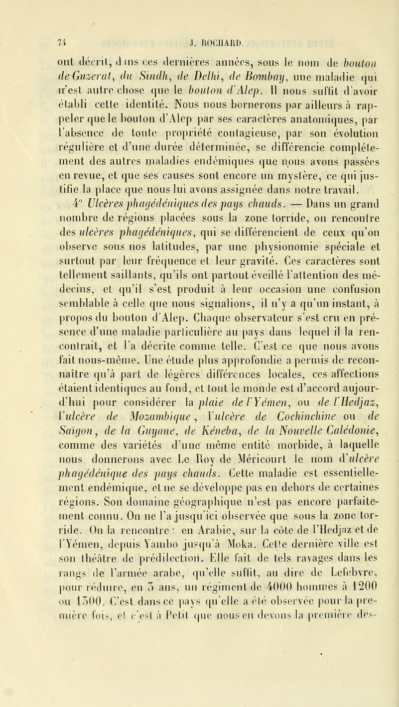 ont décrit, d iiis ces dernières années, sous le nom de bouton cleGuzerat, du Sindh^ de Delhi, de Bombaij, une maladie qui nr'est autre chose que le bouton d'Alep. 11 nous suffit d'avoir établi celle identité. Nous nous bornerons par ailleurs à rap- peler que le bouton d'Alep par ses caractères anatomiques, par l'absence de toute propriété contagieuse, par son évolution régulière et d'une durée déterminée, se différencie compléle- ment des autres maladies endémiques que nous avons passées en revue, et que ses causes sont encore un mystère, ce qui jus- tifie la place que nous lui avons assignée dans notre travail. 4 Ulcères phagédéniques des pays chauds. — Dans un grand nombre de régions placées sous la zone torride, on rencontre des ulcères phagédéniques, qui se différencient de ceux qu'on observe sous nos latitudes, par une physionomie spéciale et surtout par leur fréquence et leur gravité. Ces caractères sont tellement saillants, qu'ils ont partout éveillé l'attention des mé- decins, et qu'il s'est produit à leur occasion une confusion semblable à celle que nous signalions, il n'y a qu'un instant, à propos du bouton d'Alep. Chaque observateur s'est cru en pré- sence d'une maladie particulière au pays dans lequel il la ren- contrait, et l'a décrite comme telle. C'est ce que nous avons fait nous-môme. Une étude plus approfondie a permis de recon- naître qu'à part de légères différences locales, ces affections étaient identiques au fond, et tout le monde est d'accord aujour- d'hui pour considérer \a plaie del'Yémen, ou de l'Hedjaz, Wdcère de Mozambique, Vulcère de Cochmchine ou de Saigon, de la Guyane, de Ké}wba, de la Nouvelle Galédonie, comme des variétés d'une même entité morbide, à laquelle nous donnerons avec Le Roy de Méricourt le nom d'ulcère phagédénique des pays chauds. Cette maladie est essentielle- ment endémique, et ne se développe pas en dehors de certaines régions. Son domaine géographique n'est pas encore parfaite- ment connu. On ne l'a jusqu'ici observée que sous la zone tor- ride. On la rencontre ■ en Arabie, sur la côte de l'Hedjaz et de l'Yémen, depuis Yambo jusqu'à Moka. Cette dernière ville est son théâtre de prédilection. Elle fait de tels ravages dans les rangs de l'armée arabe, qu'elle suffit, au dire de Lefebvre, pour réduire, en 3 ans, un régiment de 4000 hommes à 1200 ou 1500. C'est dansée pays (pj'elle a été observée j»our la |)re- mière fois, et c'est à Petit que nous en devons la première des-