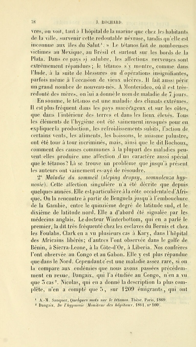 vres, on voit, taiiU'i l'hôpital de la marine que chez les habitants de la ville, survenir cette redoutable névrose, tandis qu'elle est inconnue aux îles du Salut'. » Le tétanos fait de nombreuses victimes an Mexique, au Brésil et surtout sur les bords de la Plata. Dans ce pays si salubre, les affections nerveu§es sont extrêmement répandues; le tétanos s'y montre, comme dans rjnde, à la suite de blessures ou d'opérations insigniliantes, parfois même à l'occasion de vieux ulcères. Il fait aussi périr un grand nombre de nouveau-nés. A Montevideo, où il est très- redouté des mères, on lui a donné le nom de maladie de 7 jours. En somme, le tétanos est une maladie des climats extrêmes. Il est plus fréquent dans les pays maréc'ageux et sur les côtes, que dans l'intérieur des terres et dans les lieux élevés. Tous les éléments de l'hygiène ont été vainement invoqués pour en expliquerla production, les refroidissements subits, l'action de certains vents, les aliments, les boissons, le miasme palustre, ont été tour à tour incriminés, mais, ainsi que le ditRochoux, comment des causes communes à la plupart des maladies peu- vent elles produire une affection d'un caractère aussi spécial que le tétanos? Là se trouve un problème que jusqu'à présent les auteurs ont vainement essayé de résoudre. 2° Maladie du sommeil {slepiiig dropsij^ somnolenza hyp- nosie). Cette alléction singulière n'a été décrite que depuis quelques années. Elle estparticulière àla côte occidentale d'Afri- que. On la rencontre à partir de Benguela jusqu'à l'embouchure de la Gambie, entre le quinzième degré de latitude sud, et le dixième de latitude nord. Elle a d'abord été signalée par les médecins anglais. Le docteur Winterbottom, qui en a parlé le premier, la dit très-fréquentè chez les esclaves du Bernis et chez; les Foulahs. Clark en a vu plusieurs cas à Kary, dans l'hôpital des Africains libérés; d'autres l'ont observée dans le golfe de Bénin, à Sierra-Leone, à la Côte-d'Or, à Libéria. Nos confrères l'ont observée au Congo et au Gabon. Elle y est plus répandue que dans le Nord. Cependantc'est une maladie assez rare, si on la compare aux endémies que nous avons passées précédem- ment en revue. Dangaix, qui l'a étudiée au Congo, n'en a vu que 3 cas -. Nicolas, qui en a donné la description la plus com- plète, n'en a compté que 5, sur 1209 émigrants, qui ont * A.-M. Sanqiier, Quelques mots sur le tétanos. Thèse. Paris, 1869. * Dangaix, I)e l'hyjmosic [Monileur des /lôpitaur, 1801, n 100).