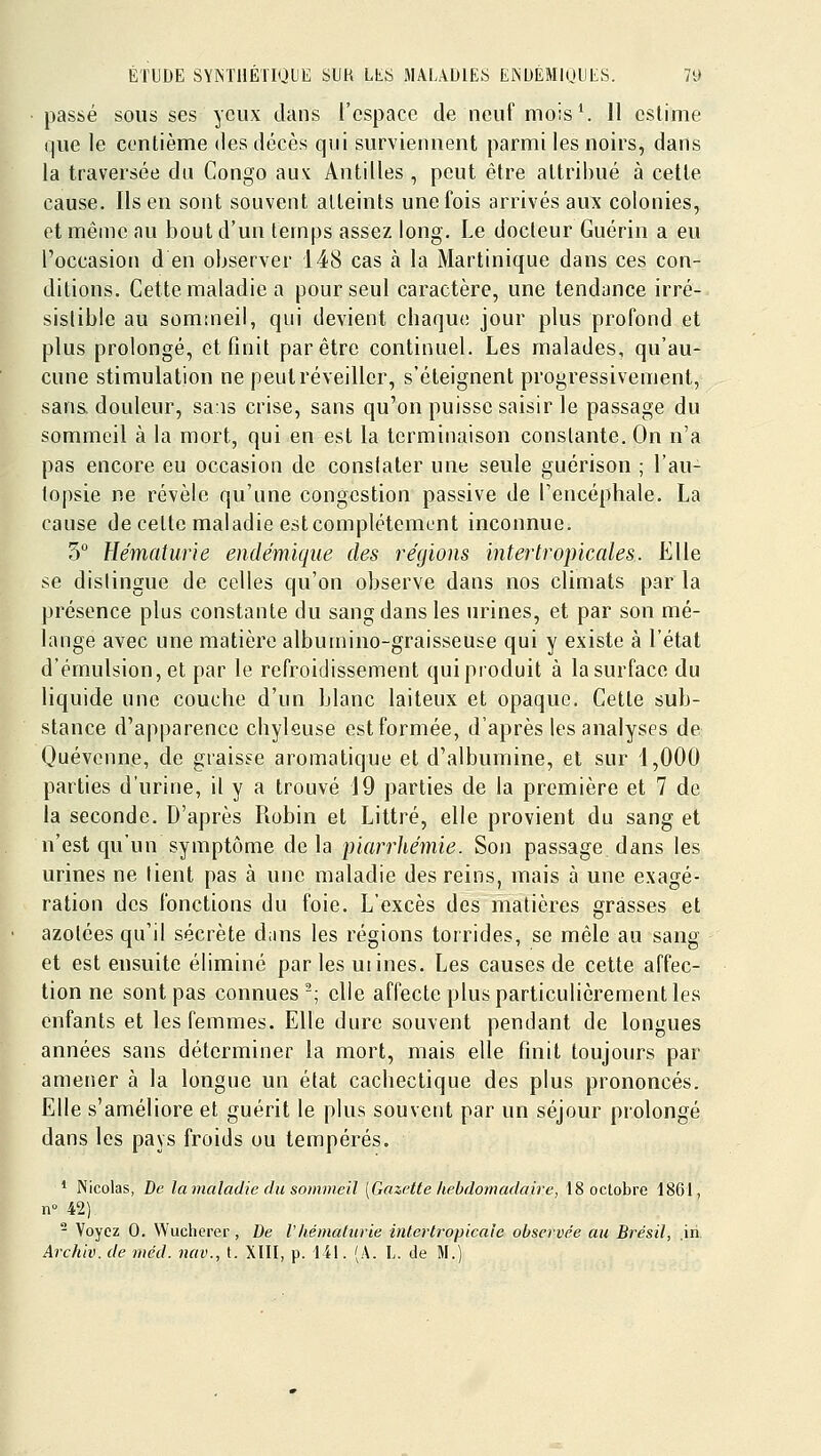 passé SOUS ses yeux clans l'espace de neuf mois ^ 11 estime que le centième des décès qui surviennent parmi les noirs, dans la traversée du Congo aux Antilles , peut être attribué à cette cause. Ils en sont souvent atteints une fois arrivés aux colonies, et même au bout d'un temps assez long. Le docteur Guérin a eu l'occasion d en observer 148 cas h la Martinique dans ces con- ditions. Cette maladie a pour seul caractère, une tendance irré- sistible au sommeil, qui devient chaqu(! jour plus profond et plus prolongé, et finit par être continuel. Les malades, qu'au- cune stimulation ne peut réveiller, s'éteignent progressivement, sans, douleur, sans crise, sans qu'on puisse saisir le passage du sommeil à la mort, qui en est la terminaison constante. On n'a pas encore eu occasion de constater une seule guérison ; l'au- topsie ne révèle qu'une congestion passive de l'encéphale. La cause de cette maladie est complètement inconnue. 3 Hématurie endémique des régions intertropicales. Elle se dislingue de celles qu'on observe dans nos climats parla présence plus constante du sang dans les urines, et par son mé- lange avec une matière albuinino-graisseuse qui y existe à l'état d'émulsion, et par le refroidissement quiproduit à la surface du liquide une couche d'un blanc laiteux et opaque. Cette sub- stance d'apparence chyleuse est formée, d'après les analyses de Quévenne, de graisse aromatique et d'albumine, et sur 1,000 parties d'urine, il y a trouvé 19 parties de la première et 7 de la seconde. D'après Robin et Littré, elle provient du sang et n'est cju'un symptôme delà piarrliémie. Son passage dans les urines ne lient pas à une maladie des reins, mais à une exagé- ration des fonctions du foie. L'excès des matières grasses et azolées qu'il sécrète dans les régions torrides, se mêle au sang et est ensuite éliminé par les uiines. Les causes de cette affec- tion ne sont pas connues-; elle affecte plus particulièrement les enfants et les femmes. Elle dure souvent pendant de longues années sans déterminer la mort, mais elle finit toujours par amener à la longue un état cachectique des plus prononcés. Elle s'améliore et guérit le plus souvent par un séjour prolongé dans les pays froids ou tempérés. * Nicolas, De la maladie du sommeil [Gazette hebdomadaire, 18 octobre 1861, n» 42), - Voyez 0. Wuchcrer, De Vliémaliiiie intertropicale observée au Brésil, .in Archiv. de méd. nav., t. XÏII, p. 141. (A. L. de W.)