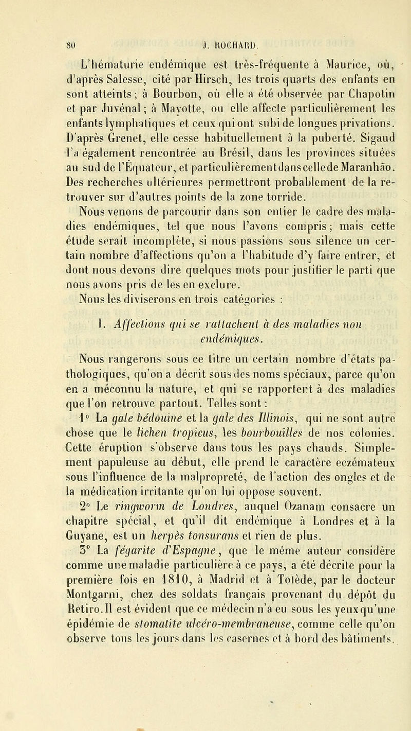 L'hématurie endémique est très-fréquente à Maurice, où, d'après Salesse, cité par Hirsch, les trois quarts des enfants en sont atteints; à Bourbon, où elle a été observée par Cliapotin et par Juvénal ; à Mayotte, ou elle affecle particulièrement les enfants lymphatiques et ceux qui ont subi de longues privations. D'après Grenet, elle cesse habituellement à la puberté. Sigaud l'a également rencontrée au Brésil, dans les provinces situées au sud de l'Equateur, et particulièrementdanscellede Maranhào. Des recherches ultérieures permettront probablement de la re- trouver sur d'autres points de la zone torride. Nous venons de parcourir dans son entier le cadre des mala- dies endémiques, tel que nous l'avons compris; mais cette étude serait incomplète, si nous passions sous silence un cer- tain nombre d'affections qu'on a l'habitude d'y faire entrer, et dont nous devons dire quelques mots poui' jusiifier le parti que nous avons pris de les en exclure. Nous les diviserons en trois catégories : 1. Affections qui se ratlaclient à des maladies non endémiques. Nous rangerons sous ce titre un certain nombre d'états pa- thologiques, qu'on a décrit sous des noms spéciaux, parce qu'on en a méconnu la nature, et qui se rapportent à des maladies que l'on retrouve partout. Telles sont: i° La gale bédouine et la gale des Illinois, qui ne sont autre chose que le lichen tropicus, les hourbouilles de nos colonies. Cette éruption s'observe dans tous les pays chauds. Simple- ment papuleuse au début, elle prend le caractère eczémateux sous l'influence de la malpropreté, de l'action des ongles et de la médication irritante qu'on lui oppose souvent. 1 Le rïngworm de Londres^ auquel Ozanam consacre un chapitre spécial, et qu'il dit endémique à Londres et à la Guyane, est un herpès tonsurans et rien de plus. 5° La fégarite d'Espagne, que le même auteur considère comme une maladie particulière à ce pays, a été décrite pour la première fois en 1810, à Madrid et à Tolède, parle docteur Montgarni, chez des soldats français provenant du dépôt du Retiro.Il est évident que ce médecin n'a eu sous les yeuxqu'une épidémie de stomatite idcéro-membraneuse, comme celle qu'on observe tons les jours dans les casernes et à bord des bâtimenls.