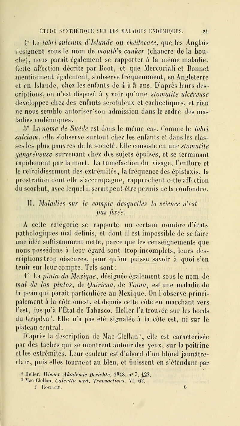 4 Le labri sulcium d'Islande ou chéilocace, que les Anglais tîesignent sous le nom de moutlis canker (chancre de la bou- che), nous paraît également se rapporter à la même maladie. Celte affection décrite par Boot, et que Mercuriali et Bonnet mentionnent également, s'observe fréquemment, en Angleterre et en Islande, chez les enfants de 4 à 5 ans. D'après leurs des- criptions, on n'est dispose à y voir qu'une stomatite ulcéreuse développée chez des enfants scrofuleux et cachectiques, et rien ne nous semble autoriserson admission dans le cadre des ma- ladies endémiques. 5 La nome de Suède est dans le même cas. Comme le labii, sulcium, elle s'observe surtout chez les enfants cl dans les clas- ses les plus pauvres de la société. Elle consiste en une stomatite (jangréneuse survenant chez des sujets épuisés, et se terminant rapidement par la mort. La tuméfaction du visage, l'enflure et le refroidissement des extrémités, la fréquence des épistaxis, la prostration dont elle s'accompagne, ra|)prochent ctlie affection du scorbut, avec lequel il seraitpeut-étre permis de la confondre. 11. Maladies sur le compte desquelles la science n'est pas fixée. A celle catégorie se rapporte un certain nombre d'états pathologiques mal définis, et dont il est impossible de se faire une idée suffisamment nette, parce que les renseignements que nous possédons à leur égard sont trop incomplets, leurs des- criptions trop obscures, pour qu'on puisse savoir à quoi s'en tenir sur leur compte. Tels sont : i La pinta du Mexique^ désignée également sous le nom de mal de los pintos, de Quiricua, de Tinna, est une maladie de la peau qui paraît particulière au ^Mexique. On l'observe princi- palement à la côle ouest, et depuis celte côte en marchant vers l'est, jusqu'à l'Etal de Tabasco. Heller l'a trouvée sur les bords du Grijalva'. Elle n'a pas été signalée à la côte est, ni sur le plateau central. D'après la description de Mac-Clellan % elle est caractérisée par des taches qui se montrent autour des yeux, sur la poitrine elles extrémités. Leur couleur est d'abord d'un blond jaunâtre- clair, puis elles tournent au bleu, et finissent en s'étendant par ' llcller, Wiener Akademie Berichlc, 1848, n 3, ;|^, - Miic-Clellan, Calcutia nied. Trnnarictloiis. VI, 62.