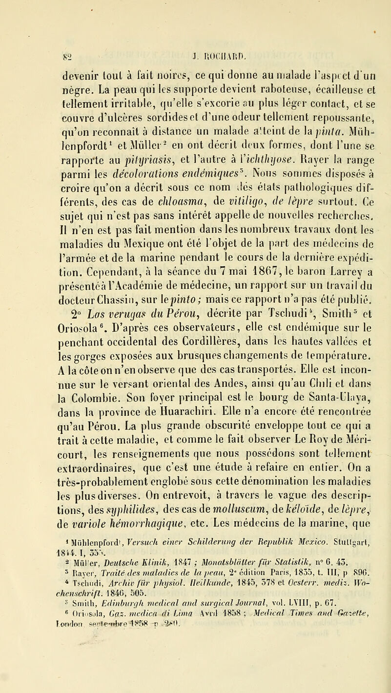 devenir loul à fait noires, ce qui donne au malade l'aspect d'un nègre. La peau qui les supporte devient raboteuse, écailleuse et tellement irritable, qu'elle s'excorie au plus léger conlact, et se couvre d'ulcères sordides et d'une odeur tellement repoussante, qu'on reconnaît à distance un malade a'icint de hpinta. Muh- lenpfordt^ etMûllcr^ en ont décrit deux formes, dont l'une se rapporte au pihjriasis, et l'autre à ïichthyose. Rayer la range parmi les décoloralions endémiques'^ Nous sommes disposés à croire qu'on a décrit sous ce nom Jcs états pathologiques dif- férents, des cas de cliloasma^ de vitiligo, de lèpre surtout. Ce sujet qui n'est pas sans intérêt appelle de nouvelles recherches. Il n'en est pas fait mention dans les nombreux travaux dont les maladies du Mexique ont été l'objet de la part des médecins de l'armée et de la marine pendant le cours de la dernière expédi- tion. Cependant, à la séance du 7 mai 1867, le baron Larrey a présentéàl'Académie de médecine, un rapport sur un travail du docteur Chassiii, sur lepiiito; mais ce rapport n'a pas été publié, 2 Las verugas duPérou, décrite par Tschudi*, Smilh^ et Oriosola^ D'après ces observateurs, elle est endémique sur le penchant occidental des Cordillères, dans les hautes vallées et les gorges exposées aux brusques changements de température. A la côte on n'en observe que des cas transportés. Elle est incon- nue sur le versant oriental des Andes, ainsi qu'au Chili et dans la Colombie. Son foyer principal est le bourg de Santa-Uhiya, dans la province de Huarachiri. Elle n'a encore été rencontrée qu'au Pérou. La plus grande obscurité enveloppe tout ce qui a trait à cette maladie, et comme le fait observer Le Roy de Méri- court, les renseignements que nous possédons sont tellement extraordinaires, que c'est une étude à refaire en entier. On a très-probablement englobé sous cette dénomination les maladies les plus diverses. On entrevoit, à travers le vague des descrip- tions, {\essyphilides, des cas àemoUuscum, dekéloide, àalèpre^ de variole kémorrhagiqiie, etc. Les médecins de la marine, que ' Mûhlenpfordt, Fersuf/t einer Schilderung der Repiihlik Mexico. StuUgart, 1814. I, 55--. 2 Miil'er, Deuisclie Klinik, 1847 ; MonatsbUiUer fur Statislik, n G, 43. 5 Rayer, Traité des maladies de la iieau, 2'édition Paris, 1835, t. lll, p S90. * Tscliiidi, Archiv fïir phtjsiol. llellkunde, 1845, 578 et Ocstor. mediz. Wo- chensclirif't. 1840, 505. ■^ Sniiih, Edinbiirgk médical and surçjical Journal, vol. LVIII, p. 67.  Oriosula, Gfl^. vicdica di Lima Avril 1858 ; Médical Times and Gazette, london sp.nl<>-w}>r.?-1t*n8 -p 2>'>.