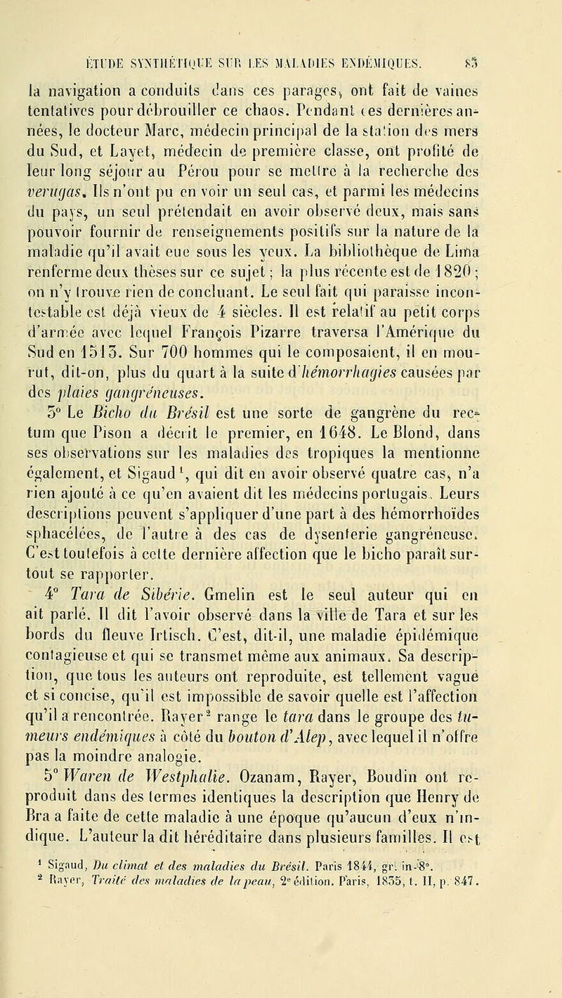 ÉTUDE SYMHÉilnl'E SUP. LES MAI,\[ilES ENDÉMIQUES. 85 la navigation a conduits Jans ces parages^ ont fait de vaincs tentatives pour débrouiller ce chaos. Pendant ces dernières an- nées, le docteur Marc, médecin princi|)al de la &ta',ion des mers du Sud, et Layet, médecin de première classe, ont profité de leur long séjour au Pérou pour se metirc à la recherche des verufjas. Ils n'ont pu en voir un seul cas, et parmi les médecins du pays, un seul prétendait en avoir observé deux, mais sans pouvoir fournir de renseignements positifs sur la nature de la maludie qu'il avait eue sous les yeux. La bibliothèque de Lima renferme deux thèses sur ce sujet ; la plus récente est de 1820 ; on n'y trouva rien de concluant. Le seul fait qui paraisse incon- testable est déjà vieux de 4 siècles. Il est relaîif au petit corps d'arrr:ée avec lequel François Pizarre traversa l'Amérique du Sud en 1513. Sur 700 hommes qui le composaient, il en mou- rut, dit-on, plus du quart à la suite d7tmorr/tflY//es causées par des plaies gangreneuses. 5 Le Bicho du Brésil est une sorte de gangrène du rec^ tum que Pison a décrit le premier, en 1648. Le Blond, dans ses obseî'vations sur les maladies des tropiques la mentionne également, et Sigaud^ qui dit en avoir observé quatre cas, n'a rien ajouté à ce qu'en avaient dit les médecins portugais. Leurs descriptions peuvent s'appliquer d'une part à des hémorrhoïdes sphacélées, de l'autre à des cas de dysenterie gangreneuse. C'est toutefois à cette dernière affection que le bicho paraîtsur- tout se rapporter. 4° 7«ra de Sibérie. Gmelin est le seul auteur qui en ait parlé. Il dit l'avoir observé dans la ville de Tara et sur les bords du fleuve Irlisch. C'est, dit-il, une maladie épiilémique contagieuse et qui se transmet même aux animaux, Sa descrip- tion, que tous les auteurs ont reproduite, est tellement vagué et si concise, qu'il est impossible de savoir quelle est l'affection qu'il a rencontrée. Rayer ^ range le tara dans le groupe des tu- meurs endémiques à côté du bouton d'Alep, avec lequel il n'offre pas la moindre analogie. b Waren de Westphalie. Ozanam, Rayer, Boudin ont re- produit dans des termes identiques la description que Henry de Bra a faite de cette maladie à une époque qu'aucun d'eux n'm- dique. L'auteur la dit héréditaire dans plusieurs familles. Il est * Sigaud, Du climat et des maladies du Brésil. Paris 1844, gri in--S. - nnycr, Traite des maladies de la peau, ^''édilion. Paris, 1(S55, t. II, p. 847.
