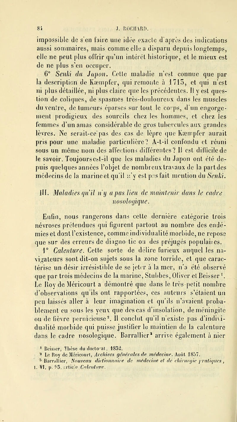 impossible de s'en faire une idée oxiicle d'après des indications aussi sommaires, mais comme elle a disparu depuis longtemps, elle ne peut plus offrir qu'un intérêt historique, et le mieux est de ne plus s'en occuper. 6 SenJd du Japon. Cotte maladie n'est connue que par la description de Kœmpfer, qui remonte à 1715, et qui n'est ni plus détaillée, ni plus claire que les précédentes. Il y est ques- tion de coliques, de spasmes très-douloureux dans les muscles du venlre, de tumeurs éparscs sur tout le corps, d'un engorge- ment prodigieux des sourcils chez les hommes, et chez les femmes d'un amas considérable de gros tubercules aux grandes lèvres. Ne serait-ce'pas des cas do lèpre tpie Kœinpfor aurait pris pour une maladie particulière? A-t-il confondu et réuni sous un môme nom des affections différentes? 11 est difficile de le savoir. Toujours est-il que les maladies du Japon ont élé de- puis quelques années l'objet de nombreuxtravaux do la partdes médecins de la marine et qu'il ii'y est p:is fait mention du Senki. m. Maladies qu'il n'y a pas Heu de maintenir dans Je cadre nosoloyique. Enfin, nous rangerons dans cette dernière catégorie trois névroses prélendues qui figurent partout au nombre des endé- mies et dont l'existence, comme individualité morbide, ne repose que sur des erreurs de diagno tic ou des préjugés populaires. \° Calenture. Cette sorte de délire furieux auquel les na- vigateurs sont dit-on sujets sous la zone torride, et que carac- térise un désir irrésistible de se jeter à la mer, n'a été observé que par trois médecins de la marine, Stubbes, Oliver cl Beisser '. Le lioy de Méricourt a démontré que dans le très-pelit nombre d'observations qu'ils ont rapportées, ces auteurs s'étaient un peu laissés aller à leur imagination et qu'ils n'avaient proba- blement eu sous les yeux que des cas d'insolation, deméningiic ou do fièvre pernicieuse^. Il conclut qu'il n'existe pas d'indi\i- dualité morbide qui puisse justifier le maintien do la calenture dans le cadre nosologique. Barrallier' arrive également à nier ' Deisser, Tlièse du doclo-al. 1852. '^ Le Roy de Méricourt, Archives générales de médecine. Août 1857. ^ Barrullier, f^oiiveau dictionnaire de médecine et de chirurgie jraticftcs,