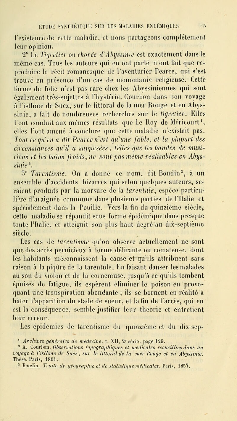 l'oxlstencc de celle maladie, cl nous parlagcons complètement leur opinion. 2° Le Tigretier ou chorée (fAbyssime est exactement dans le môme cas. Tous les auteurs qui en ont parlé n'ont fait que re- produire le récit romanesque de l'aventurier Pearce, qui s'est trouvé en présence d'un cas de monomanie religieuse. Cette forme de folie n'est pas rare chez les Abyssiniennes qui sont également très-sujettes à l'Iiystéiie. Courbon dans sou voyage à l'islhme de Suez, sur le littoral de la mer Rouge et en Abys- sinic, a fait de nombreuses reebcrchcs sur le tkjrelier. Elles l'ont conduit aux mêmes résultats que Le Roy de MéricourtS elles l'ont amené à conclure que cette maladie n'existait pas. Tout ce quen a dit Pearce n est qu'une fable, et la plupart des circonstances quil a supposées, telles que les bandes de musi- ciens et les bains froids, ne sont pas même réalisables en Abys- sin} e^. 5° Tarentisme. On a donné ce nom, dit Roudin^, à un ensemble d'accidents bizarres qui selon quelques auteurs, se- raient produits par la morsure de la tarentule, espèce particu- lière d'araignée commune dans plusieurs parties de l'Italie et spécialement dans la Pouille. Vers la fin du quinzième siècle, cette maladie se répandit sous forme épidémique dans presque toute l'Italie, et atteignit son plus haut degré au dix-septièmo siècle. Les cas de tarentisme qu'on observe actuellement ne sont que des accès pernicieux à (orme délirante ou comateuse, dont les habitants méconnaissent la cause et qu'ils attribuent sans raison à la piqûre de la tarentule. En faisant danser les malades au son du violon et de la cornemuse, jusqu'à ce qu'ils tombent épuisés de fatigue, ils espèrent éliminer le poison en provo- quant une transpiration abondante ; ils se bornent en réalité à hâter l'apparition du stade de sueur, et la fin de l'accès, qui en est la conséquence, semble justifier leur théorie et entretient leur erreur. Les épidémies de tarentisme du quinzième et du dix-sep- ' Archives générales de médecine, t. XII, 2° série, pnge 129.  A. Courbon, Observations topograpldques el médicales recueillies dans un voyage à Vislhme de Suez, sur le littoral de la mer Rouge et en Abyssinie. Thèse. Paris, 1801.