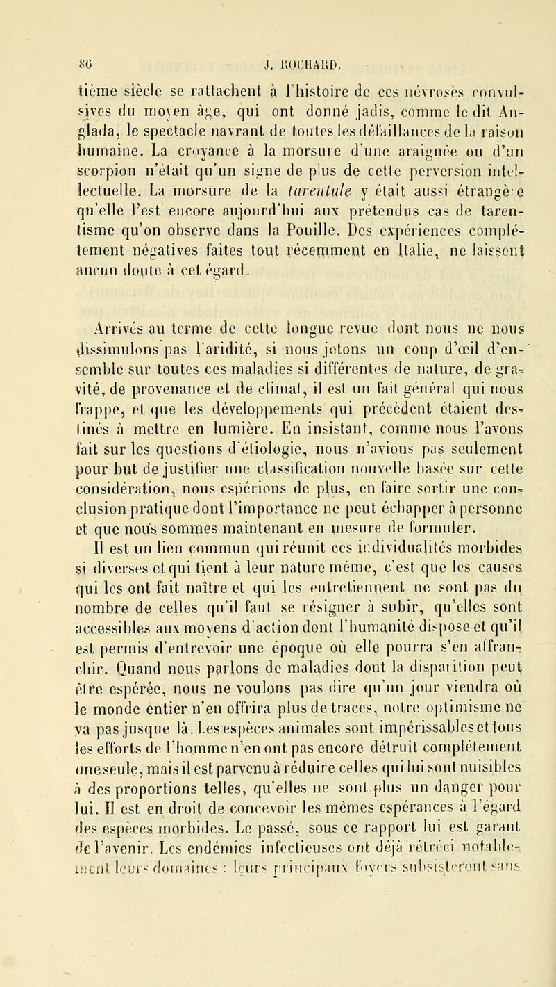 tième siècle se rattachent à l'histoire de ces névroses conviil- sives du moyen âge, qui ont donné jadis, comme le dit An- glada, le spectacle navrant de toutes les défaillances delà raison humaine. La croyance à la morsure d'une araignée ou d'un scorpion n'était qu'un signe de plus de cetlc perversion intel- lectuelle, La morsure de la tarentule y était aussi étrange:e qu'elle l'est encore aujourd'hui aux prétendus cas de taren- lisme qu'on observe dans la Fouille. Des expériences complè- tement négatives faites tout récemment en Italie, ne laissent aucun doute à cet égard. Arrivés au terme de cette longue revue dont nous ne nous nlissimulons pas l'aridité, si nous jetons un coup d'œil d'en- semble sur toutes ces maladies si différentes de nature, de gra-- vité, de provenance et de climat, il est un fait général qui nous frappe, et que les développements qui précèdent étaient des- tinés à mettre en lumière. En insistant, comme nous l'avons fait sur les questions d'étiologie, nous n'avions pas seulement pour hut de justifier une classification nouvelle basée sur cette considération, nous espérions de plus, en faire sortir une con- clusion pratique dont l'importance ne peut échapper à personne et que nous sommes maintenant en mesure de formuler. Il est un lien commun qui réunit ces individualités morbides si diverses et qui lient à leur nature même, c'est que les causes qui les ont fait naître et qui les entretiennent ne sont pas du nombre de celles qu'il faut se résigner à subir, qu'elles sont accessibles aux moyens d'action dont l'humanité dispose et qu'il est permis d'entrevoir une époque où elle pourra s'en affran- chir. Quand nous parlons de maladies dont la dispaiilion peut être espérée, nous ne voulons pas dire qu'un jour viendra où le monde entier n'en offrira plus de traces, notre optimisme no va pas jusque là. Les espèces animales sont impérissables et fous les efforts de l'homme n'en ont pas encore détruit complètement aneseule, mais il est parvenu à réduire celles qui lui sont nuisibles à des proportions telles, qu'elles ne sont plus un danger pour lui. Il est en droit de concevoir les mêmes espérances à l'égard des espèces morbides. Le passé, sous ce rapport lui est garant de l'avenir. Les endémies infectieuses ont déjà rétréci notahle- mtni Icur.'^ don-friint's : leurs jifincipaux btyrrs subsistf'ronl sans