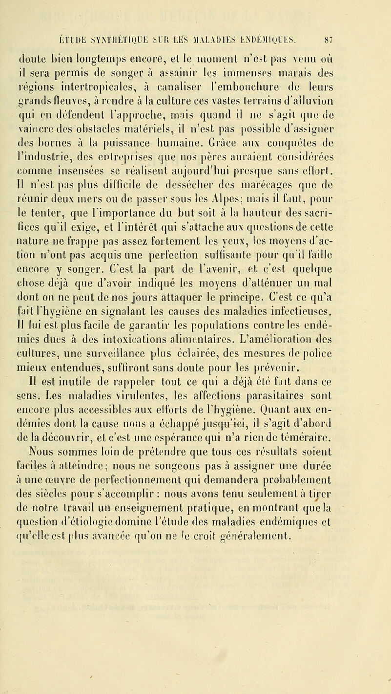 doule bien longtemps encore, et le inomenl n'e.it pas venu où il sera permis de songer à assainir les immenses marais des régions intertropicalcs, à canaliser l'embouchure de leurs grands fleuves, à rendre à la culture ces vastes terrains d'alluvion qui en défendent l'approche, mais quand il no s'agii que do vaincre des obstacles matériels, il n'est pas |)Ossiblc d'as^iguer des bornes à la puissance humaine. Grâce aux conquêtes de l'industrie, des enlreprises que nos pères auraient cousidéi'écs comme insensées se réalisent aujourd'hui presque sans effort. Il n'est pas plus difficile de dessécher des marécages que de réunir deux mers ou de passer sous les x41pes; mais il fuul, pour le tenter, que limporlance du but soit à la hauteur des sacri- fices qu'il exige, et l'intérêt qui s'attache aux questions de cette nature ne fmppe j)as assez fortement les yeux, les moyens d'ac- tion n'ont pas acquis une perfection suffisante pour qu'il faille encore y songer. C'est la part de l'avenir, et c'est quelque chose déjà que d'avoir indiqué les moyens d'atténuer un mal dont on ne peut de nos jours attaquer le principe. C'est ce qu'a fait l'hygiène en signalant les causes des maladies infectieuses. Il lui est plus facile de garantir les populations contrôles endé- mies dues à des intoxications alimentaires. L'amélioratioii des cultures, une surveillance plus éclairée, des mesures de police mieux entendues, suffiront sans doute pour les prévenir. Il est inutile de rappeler tout ce qui a déjà été fait dans ce sens. Les maladies virulentes, les affections parasitaires sont encore plus accessibles aux elforts de l'hygiène. Quant aux en- démies dont la cause nous a échappé jusqu'ici, il s'agit d'abord de la découvrir, et c'est une espérance qui n'a rien de téméraire. Nous sommes loin de prétendre que tous ces résultats soient faciles à atteindre; nous ne songeons pas à assigner une durée à une œuvre de perfectionnement qui demandera probablement des siècles pour s'accomplir : nous avons tenu seulement à tirer de notre travail un enseignernent pratique, en montrant que la question d'étiologie domine l'étude des maladies endémiques et qu'elle est plus avancée qu'on ne 'e croit généralement.