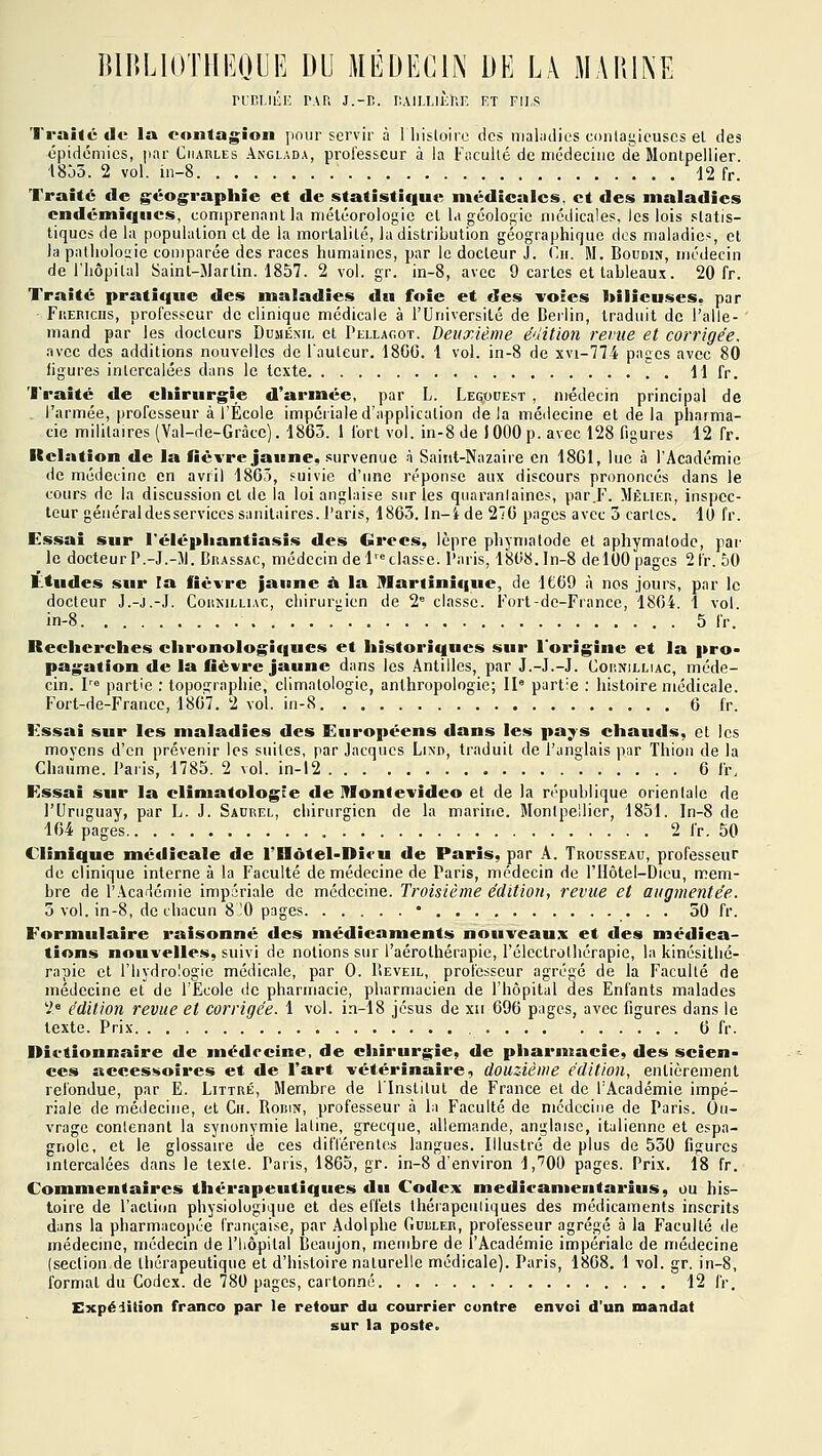 niîI.llÎK PAR J.-Iî. IlAlI.I.lÈhE ET FII.S Traité de la contagion pour servir à 1 liisloire des mal;ulics ci)nlat;ic'uscs el des épidémies, par Charles Anglada, professeur à la Faculté de médecine de Montpellier. i8Jô. 2 vol. in-8 d2 fr. Traité de géog^raphie et de statistique médicales, et des maladies endémiques, comprenant la méléorologie el la géologie médicales, les lois statis- tiques de lu population el de la morlalilé, lu distribution géographique des maladies, et la patlioloiiie comparée des races humaines, par le docteur J. (ir. M. Boudin, médecin de l'hôpital Sainl-Martin. 1857. 2 vol. gr. in-8, avec 9 cartes et tableau.x. 20 fr. Traité pratique des maladies du foie et des voîes bilieuses, par FuEKiciis, professeur de clinique médicale à l'Université de Derlin, traduit de l'alle- mand par les docteurs Duménil cl Pellagot. Deuxième édition revue et corrigée. .ivec des additions nouvelles de l'auteur. 18GG. 1 vol. in-8 de xvi-774 pages avec 80 figures intercalées dans le texte 11 fr. Traité de chirurgie d'armée, par L. Legodest , médecin principal de . l'armée, professeur à l'École impéiiale d'application delà médecine el de la pharma- cie militaires (Val-de-Gràcc). 1863. 1 fort vol. in-8 de J 000 p. avec 128 figures 12 fr. Relation de la fièvre jaune, survenue à Saiiit-Nazaire en 18G1, lue à l'Académie de médecine en avril 18G3, puivie d'une réponse aux discours prononcés dans le cours de la discussion el de la loi anglaise sur les quaranlaines, par.F. Mèlier, inspec- teur géiiéraldesservices sanitaires, l'aris, 1863. In-ide 27G pages avec 5 cartes. 10 fr. Essai sur l'élépliantiasis des Grecs, lèpre phymatode el aphymalodc, par le docteur P.-J.-IJ. Brassac, médecin de 1= classe, l'aris, 18l'8.In-8 delOO pages 2fr. 50 Ltudes sur la fièvre jaune à la Martinique, de 1Ë69 à nos jours, par le docteur J.-j.-J. Corkilliac, chirurgien de 2 classe. Fort-de-France, 1804. 1 vol in-8 5 fr. Iteclicrches elironologif|ues et historiques sur l'origine et la pro- pagation de la fièvre jaune dans les Antilles, par J.-J.-J. Cornilliac, méde- cin, l partie : topographie, climatologie, anthropologie; 11° partie : histoire médicale. Fort-de-France, 18G7. 2 vol. in-8 6 fr. Essai sur les maladies des Européens dans les pa^s chauds, cl les movens d'en prévenir les suites, par Jacques Lind, traduit de l'anglais par Thion de la Chaume. Paris, 1785. 2 vol. in-i2 6 fr. Essai sur la eliniatologce de Montevideo el de la république orienlale de l'Uruguay, par L. J. Saurel, chirurgien de la marine. Montpellier, 1851. In-8 de 104 pages 2 fr. 50 Clinique médicale de rilôtel-Di«-u de Paris, par A. Trousseau, professeur de clinique interne à la Faculté de médecine de Paris, médecin de l'Hôtel-Dicu, mem- bre de l'Académie impériale de médecine. Troisième édition, revue el augmentée. 5 vol. in-8, de chacun 8'0 pages • 50 fr. Formulaire raisonné des médicaments nouveaux et des nsédica- tions nouvelles, suivi de notions sur l'aérolhérapie, l'clectrothérapie, la kinésithé- rapie el l'hydrologie médicale, par 0. Beveil, professeur agrégé de la Faculté de médecine el de l'Ecole de pharmacie, pharmacien de l'hôpital des Enfants malades 2° édition revue et corrigée. 1 vol. in-18 jcsus de xii 696 pages, avec figures dans le texte. Prix 6 fr. l>i(*tionnaire de médecine, de chirurgie, de pharmacie, des scien- ces accessoires et de l'art vétérinaire, douzième édition, entièrement refondue, par E. Littré, Membre de l'Institut de France et de l'Académie impé- riale de médecine, el Ch. Robin, professeur à la Faculté de mcdccine de Paris. Ou- vrage contenant la synonymie latine, grecque, allemande, anglaise, italienne et espa- gnole, et le glossane de ces différentes langues. Illustré de plus de 550 figures intercalées dans le texte. Paris, 1865, gr. in-8 d'environ 1,'700 pages. Prix. 18 fr. Commentaires thérapeutiques du Codex medicamentarius, ou his- toire de l'action physiologique et des effets thérapeutiques des médicaments inscrits dans la pharmacopée i'ran(;aise, par Adolphe Guuler, professeur agrégé à la Faculté de médecine, médecin de l'hôpital Beaujon, membre de l'Académie impériale de médecine (section de thérapeutique el d'histoire naturelle médicale). Paris, 18G8. 1 vol. gr. in-8, formai du Codex, de'780 pages, cartonné 12 fr. Expédition franco par le retour du courrier contre envoi d'un mandat