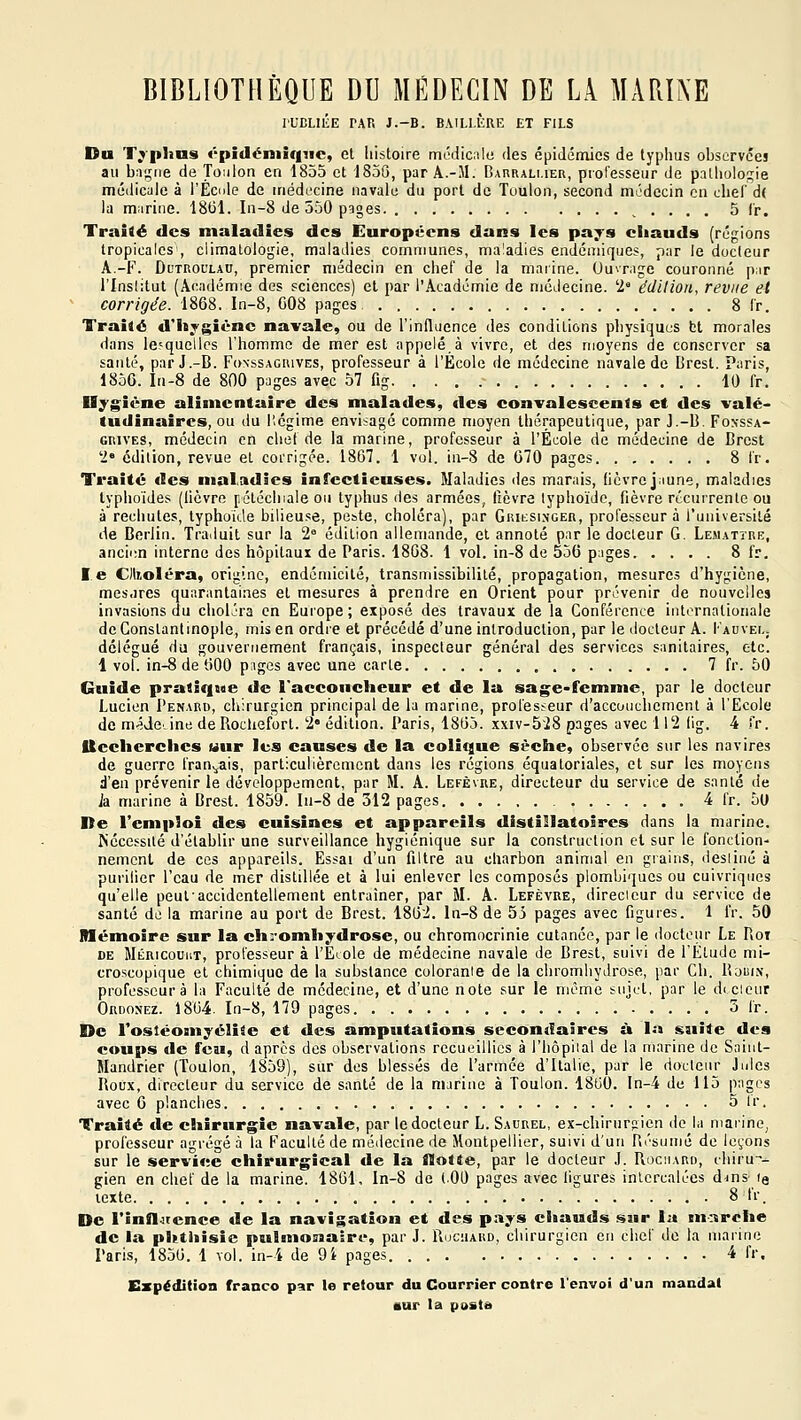 It'DLltE PAR J.-B. BAILI.KRE ET FILS Du Tj'plms «-pidéniiquc, el histoire médicnlo des épidémies de typhus observées au ba;r,ie de Toiilon en 1855 et 1856, par A.-31. BAntiALi.iER, professeur de pathologie médicuie à l'Ecole de iriédecine navale du port de Toulon, second médecin en chef d( la marine. 18(31. In-8 de 550 pages. , . . , . 5 f'r. Traité des maladies des Européens dans les pays chauds [régions tropicales , climatologie, maladies communes, maladies endémiques, par le docteur A.-F. Dl'troulau, premier médecin en chef de la marine. Ouvrage couronné par rinslitut (Académie des sciences) el par l'Académie de médecine. '2° édition, revue et ' corrigée. 1868. In-8, G08 pages 8 Ir. Traité d'hygiène navale, ou de l'influence des conditions physiques bt morales dans lesquelles l'homme de mer est appelé,à vivre, et des moyens de conserver sa santé, par J.-B. Fonssagivives, professeur à l'École de médecine navale de Brest. Paris, 185G. In-8 de 800 pages avec 57 fig 10 fr. Dygiëne alimentaire des malades, des convalescents et des valé- tudinaires, ou du l'.cgime envisagé comme moyen thérapeutique, par J.-B. Foxssa- GRIVES, médecin en chef de la marine, professeur à l'École de médecine de Brest '2' édition, revue et corrigée. 1867. 1 vol. in-8 de G70 pages 8 Ir. Traité des mal.adies infectieuses. Maladies des marais, (icvrc jaune, maladies typhoïdes (lièvre [rétéclnale ou typhus des armées, fièvre lyphoïdc, fièvre récurrente ou à rechutes, typhokle bilieuse, peste, choléra), par GiatsiNCEn, professeur à l'université de Berlin. Traduit sur la 2 édition allemande, et annoté par le docteur G. Lemattre, ancii;n interne des hôpitaux de Paris. 1868. 1 vol. in-8 de 556 pages 8 fr. le Olr.oléra, origine, endémicité, transmissibilité, propagation, mesures d'hygiène, mes.ires quarantaines et mesures à prendre en Orient pour prévenir de nouvelles invasions du choléra en Europe ; exposé des travaux de la Conférence internationale deConstantinople, mis en ordie et précédé d'une introduction, par le docteur A. I'auvei,; délégué du gouvernement français, inspecteur général des services sanitaires, etc. 1 vol. in-8 de 600 p:iges avec une carte 7 fr. 50 Guide pratique de l'accoucheur et de la sage-femme, par le docteur Lucien I'enabd, chirurgien principal de la marine, professeur d'accouchement à l'Ecole de méJeJne de Rocliefort. '2 édition. Paris, 1865. xxiv-528 pages avec 112 lig. 4 fr. Uccherches uur les causes de la colique sèche, observée sur les navires de guerre français, particulièrement dans les régions équatoriales, et sur les moyens d'en prévenir le développement, par M. A. Lefèvre, directeur du service de santé de k marine à Brest. 1859. Iu-8 de 312 pages 4 fr. 5l> De l'emploi des cuisines et appareils distillatoires dans la marine. Nécessité d'établir une surveillance hygiénique sur la construction et sur le fonction- nement de ces appareils. Essai d'un filtre au charbon animal en grains, desliné à purilier l'eau de mer distillée et à lui enlever les composés plombiques ou cuivriques qu'elle peut accidentellement entraîner, par M. A. Lefèvre, direcicur du service de santé de la marine au port de Brest. 1862. ln-8 de 55 pages avec figures. 1 fr. 50 Mémoire sur la chromhydrose, ou chromocrinie cutanée, par le docteur Le Pioi DE Méricouiit, professeur à l'Eiole de médecine navale de Brest, suivi de l'Etude mi- croscopique et chimique de la substance colorante de la chromhyJrose, par Ch. Rouin, professeur à la Faculté de médecine, et d'une note sur le môme sujet, par le di.cieur Ordonez. 1864. In-8, 179 pages 5 fr. De l'ostéomyélite et des amputations secondaires à la suite des coups de feu, d après des observations recueillies à l'hôpiial de la marine de Saint- Handrier (Toulon, 1859), sur des blessés de l'armée d'Italie, par le docteur Jules Roux, directeur du service de santé de la marine à Toulon. 1860. In-4 de 115 pages avec G planches 5 Ir. Traité de chirurgie navale, par le docteur L. Saurel, ex-chirurgien de la mai'ihe, professeur agrégé à la Faculté de médecine de Montpellier, suivi d'un Résumé de leçons sur le serviee chirurgical de la flotte, par le docteur J. Rociiaro, tliiru-- gien en chef de la marine. 1861, In-8 de (00 pages avec ligures intercalées dins (a texte 8 fr. De l'inflaence de la navigation et des pays chauds sur la marche de la phthisie pulmonairi', par J. Ruchard, chirurgien en chef de la marine Paris, 1856. 1 vol. in-4 de 9i pages 4 fr. Expédition franco par le retour du Courrier contre l'envoi d'un mandat