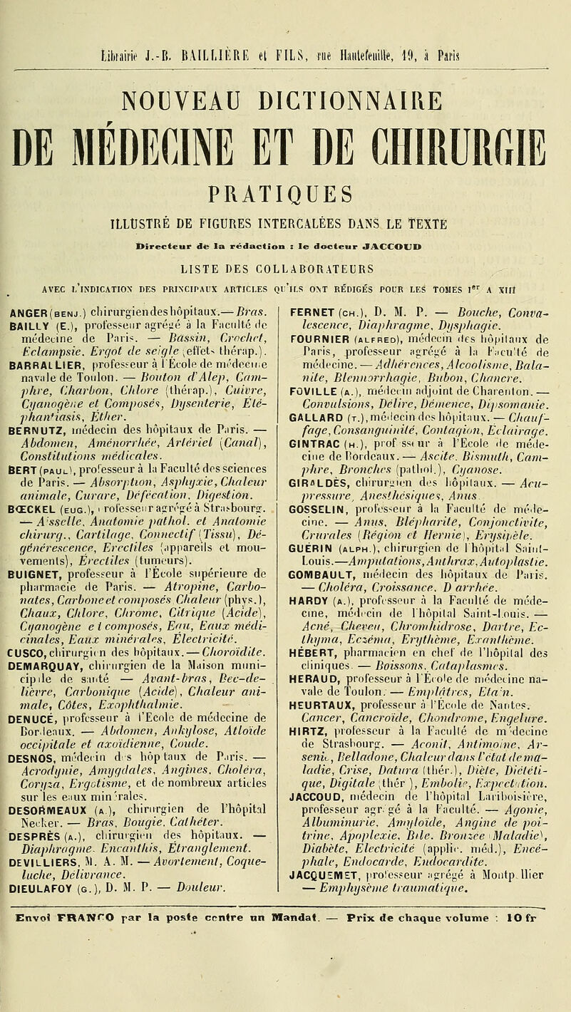 Libiaiw J.-B. Ji.VILLII-RE et FILS, tiie lliiiilcféiiilk, 19, ,i Psris NOUVEAU DICTIONNAIRE DE MÉDECINE ET DE CHIRURGIE PRATIQUES ILLUSTRÉ DE FIGURES INTERCALÉES DANS LE TEXTE Directeur de la rédaction : le docteur «TACCOUD LISTE DES COLLABORATEURS AVEC l'indication DES PRINCIPAUX ARTICLES Ql'lLS ONT RÉDIGÉS POUR LES TOMES l'' A XIlJ ANGER(benj.) cliirurgiendes hôpitaux.— Bras. BAILLY (E.), professeur agréiié à la Faculté de médecine de P.nris. — Basftm, Crochet, Eclampsic. Ergot de seigle \eïï(iU thérap.). BARRAI LIER, |irofesfeur à l'École de médecine navale de Toulon. — Bouton cVAlep, Cam- phre, Charbon, Chlore (thérap.), Cuivre, Cyanogè/ie et Composée, Dysenterie, Élé- ])h.anfiasis, Éthev. BERNUTZ, médecin des hôpitaux de Paris. — Abdomen, Aménorrhée, Artériel [Canal], Constitutions médicales. BERT (paul), professeur à la Faculté des sciences de Paris. — Absorption, Asphyxie, Chaleur animale. Curare, Défécation, Digestion. B<£CKEL (eug.), > rolesseiir ap:réfréà Stra^bourp-. — A'sselle. Anatomie pathol. et Anatomie chirurg.. Cartilage, Conncctif [Tissu], Dé- générescence, Ercctiles (appareils et mou- vements), Ércctiles (tumeurs). BUIGNET, profesfeur à l'École supérieure de pliarmiicie de Paris. — Atropine, Carbo- nates, Carboneet composés Chaleur (phys.), Chaux, Chlore, Chrome, Citrique [Acide], Ctjanogène e i composés. Eau, Eaux médi- cinales. Eaux minérales. Electricité. CUSCO, cliirurgi( n des hôpitaux. — Choroidite. OEMARQUAY, chiiurgien de la Maison muni- cipile de santé — Avant-bras, Bec-de- lièvre, Carbonique [Acide], Chaleur ani- male, Côtes, Exophthalmie. DENUCÉ, professeur à l'Ecole de médecine de Bordeaux. — Abdomen, Ankylose, Atloïde occipitale et axoidienne, Coude. DESNOS, médei in ds hôptaux de P.iris.— Acrodyuie, Amygdales, Angines. Choléra, Corqza, Ergotisme, et de nombreux articles sur les eiiux min'raies. DESOfiMEAUX (a), chirurgien de l'hôpital Necker. — Bras, Bougie. Cathéter. DESPRÈS (a.), cliirurgien des hôpitaux. — Diaphragme. Encanthis, Étranglement. DEVILLIERS, M. A. M. —Avurtemenl, Coque- luche, Délivrance. DIEULAFOY (g.), D. JI. P. — Douleur. FERNET(CH.), D. M. P. — Bouche, Conva- lescence, Diaphragme, Dysphagie. FOURNIER (ALFRED), médecui des liôpilaiix de Paris, professeur agrégé à la Fiicu'té de médecine. — Adhérences, A Icoolisnic, Bala- nite, Blcwiorrhagie, Bubon, Chancre. FOVILLE (a.), médecin adjoint de Charefdon. — Convulsions, Délire, Démence, Dijisomanie. GALLARO (T.),médecin des hôpitaux. — Chauf- fage, Consanguinité, Contagion, Éclairage. GINTRAC (h.), pi'of ss(ur à l'Ecole 'le méde- cine de lîordcaux.— Ascite. Bismuth, Cam- phre, Bronches (pathol.), Cyanose. GIRflLDÈS, chiruriiien des liôpilaux. — Acu- pressure, Anesihésique'i, Anus GOSSELIN, professeur à la Faculté de méde- cine. — Anus, Blépharite, Conjonctivite, Crurales [Bégion et Hernie), Erysipèle. GUÉRIN (alph.), chirurgien de l'hôpital Sninl- Louis.—Amputations, Anthrax, Autoplastie. GOMBAULT, médecin des hôpitaux de J'aiis. — Choléra, Croissance. D arrhée. HARDY (a.), professeur à la Faculté de méde- cine, médecin de l'hôpital Saint-louis. — Acné, Cheveu, Chromhidrose, Dartre, Ec- thyma. Eczéma, Erythcme, Exanthème. HÉBERT, pharmacien en chef de l'iiôpilal des cliniques. — Boissons. Cataplasmes. HERAUD, professeur à l'École de médecine na- vale de Toulon. — Emplâtres, Efa'n. HEURTAUX, professeur à l'École de Nantes. Cancer, Cancroide, Chondrome, Engelure. HIRTZ, professeur à la Facullé de m'decine de Slraslionrg. — Aconit, Antimoine, Ar- senic, Belladone, Chaleur dans l'état dema- ladie, Crise, Datura (tliér-.). Diète, Diététi- que, Digitale ;thér ), Embolir, Expcct'ition. JACCOUD, médecin de l'hôpital Lariboisicre, professeur agr. gé à la Faculté. — Agonie, Albuminurie, Ann/loïde, Angine de poi- trine. Apoplexie, Bile. Bronzée <Maladie\ Diabète, Electricité (applic méd.), Encé- phale, Endocarde, Endocardite. JACQUEMET, prolesseur agrégé à Montpllier — Emphysème traumatique.