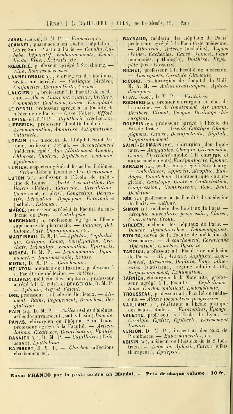 Librairie J.-H. BAILLII'.RK LS, nie Ihiilefeuille, 19, Paris JAVAL (EMILE), h. M. r. — Emmélrojnc. JEANNEL, pliarmacitn en chef à 1 hôpitiil nii- lil:ire Sain -Martin à l'nris.— Cofahu, Ctt- bèbe, Dcpuralif, Embaumements, Eniol- lienls, Éther, Extraits, t\.c ^ KŒBERlÉ, professeur aijié^c à Strasbourg. — Aine, Bourses séreuses. LANNELONGUE (o.). cliiriirsion des liôpitanx, professeur agréjié. — Cœliaque [Artère], Conjonctive, Conjonctivite, Cornée. LAUGIER (s.), proie:seur à l;t Faculté de méde- cine.— Abciis, Anus contre nature, Brûlure, Commotion. Contusion, Cuisse, Encéphale. LE DENTU, professeur agrégé à la Faculté de médecine de Paiis.— Cave [Veine], Effort. LÈPINE (r.),D.M.P. — Dipidhéric ['i\ccL»RA\^]. LIEBREICH, professeur d'oplilliiilmolocie. — Accommodation, Amaurosc, Astigmatisme, Cataracte. LORAIN (p.), médecin de lliôpital Saint-An- toine, professeur agrégé. — Accouchement (médcLinelégaln),i9e, Allaitement, Anémie, Chlorose, Choléra, Diphthérie, Endémie, Épidémie. LUNIER, inspecteur général des asiles d'aliénés. — Crâne (ilélormat. arlificiejles] ,Crétinisme. LUTON (a.\ professeur à l'Ecole de méd(V cinc de ISeinis. — Aorte, Auscultation. Bi- liaires [Voies), Catarrhe, Circulation, Cœur (anat. et pliys.), Congestion, Dériva- tifs, hérivcdion. Dyspepsie, Entozoaircs (pathol.^ Estomac. MARCÉ, professeur agrégé à h Faculté de mé- decine de Paris. — Catalepsie. MARCHAND (l.), professeur agrégé à l'Ecole supérieure de pharmacie. — Baumes, Bel- ladone, Café, Champignons, etc. MARTINEAU, D. M. P. —Aphthes, Céphalal- gie, Colique, Coma, Constipation, Cra- chats, Dermalgie, hniaciation, Epistaxis. MICHEA, D. M. i'. — Démonomanic, Dyna- momèlrc, Dynamoscopie, Extase. MOTET, D. M. P. — Cauchemar. NÉLATON, membre de rin-lilul, professeur à Ja Faculté de niéJêcine. — Artères. OLLIVIEP, médecin i!es hôpitnux, professeur agrégé à la FMCuUé. et BEflGEFON, D. M. P. — Aphonie, Argyit, Calcul. ORÉ, professeur à I École de Bordeaux. — Ali- ment, Bains, Bégciyement, Bronches, Dé- glutition. PAIN (a.), d. m. p. —Asiles (Asiles d'aliénés, asiles deconvalescents,salk s d'asile),/)0Hc/«e. PANAS, chirurgien de l'hôpital Saint-Louis, professeur agrégé à la Faculté. — Articu- lations, Cicatrices, Cicatrisation, Epaule. RANVIER (u.), D. M P. — Capillaires [Vais- seaux) , Epithcliuin. RAiMBERT, D M. P. — Charbon (affections charbonneu es). RAYNAUD, médecin des hôpitaux de Paris' professeur agrégé à la Faculté de médecine, — Albinisme, Artères (ni.ilidies), Azygos [Veine), Cachexies, Caves [Vcinc-s], f.œur (anomalies, pdhologe;, Diathèse, Erysi pèle (avec Gossemx). RICHET, professeur à la Facidié de médecine. — Anévrysmes, Carotide, Clavicule. RICORD, ex-chirurgien de l'hôpital du Midi, M. A. M. — Antiaphrodisiaques, Aphro- disiaques. RI3AL (aug.)i D- M- P- — Exutoircs. ROCHARD (j.), premier chirurgien en chef de \\ marine. — Acclimatement, Air marin. Béribéri, Climat, Dengue, Drainage chi- rurgical. ROUSSIN (z.), profe.-seur agrégé à l'École dn Val-de Grâce. — Arsenic, Catalyse. Cham- pignons, Cuivre, Désinfectants, Digitale, Empoisonnement. SAINT-GERMAIN (de), chirurgien des hôpi- taux. — Amygdales, Charpie, Circoncision, Crâne, Électricité (applic. à la chirurgie et aux accouchements),E«ce;j/ia/ocè/e, Éponge. SARAZIN (c)., professeur agrégé à Strasbourg. — Ambulances, Appareil, Atrophie, Ban- dages, Caoutchouc (ihérai)eutiriiie chirur- gicale). Caustique, Cautère, Cautérisation, Compression, Compresseur, Cou, Dent, Dentition. SÉE (g.), professeur à la Faculté de médecine de Paris. — Asthme. SIMON (j ), médecin des hôpitaux de Taris.— Atrophie musculab c progressive, Chorée, Contracture, Croup. SIREDEY, médecin des hôpitaux de Paris.— Douche. Dysménorrhée, EmménagogueS. STOLTZ, doyeu de la Faculté de méJeuine de Strasbourg. — Accouchement, Césarienne [Opération), Couclies, Dystocie. TARDIEU, professeur à la Facul é de médecine tie Paris. — Air, Arsenic, Asphyxie, Avor- tenient. Blessures, Digitale, Eaux miné- rales (statisliiuc, régime administratif). Empoisonnement, Exhumai ion. TARNIER, chirurgien de la Maternité, profes- seur agrégé à la Faculté. — Céph^lœma- tomc, Cordon ombilical, Embryotomie. TROUSSEAU, professeur à la Faculté de méde- cine. — Ataxie locomotrice progressive. VAILLANT (L.i, répétiteur à l'Ecole pratique des hautes études. — Entozoaires, Éponge. VALETTE, profe-seur à l'Ecole de Lyon. — Coxalgie, Cystite, Cystocèle, Écrasement linéaire. VERJON, D. M. P., inspcct ur des eaux de Plombières. — Eaux minérales, etc. VOISIN (a.), médecin de l'hospice de la Salpè- trièrc. — Amnésie, Aphasie, Curare (effets thjrapcut.), Épilepsie.