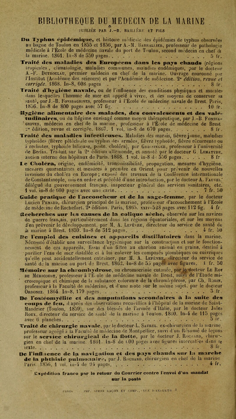 e lUnUÉE PAR J.-B. BAll.IlCIti; KT FILS Ou 'D>'|»lin$ épidémique, el histoire iin'clicile îles épidémies de typhus observées ai) bagne de Toulon en 1855 et 185(), par A.-M. Baiiiuli.ier, professeur de pathologie médicale à l'École de médecine navale du port de Toulon, second médecin en chet d( la marine. 1861. Li-8 de 550 pages 5 Ir. Traité des maladies des Européens dans les pays chauds (régions tropicales , climatologie, maladies communes, maladies endémiques, par le docteur A.-F. DuTROULAU, premier médecin en chef de la marine. Uuvrage couronné pur l'Institut (A(M(iémie des. sciences) et par l'Académie de médecine. '2° édition, revue et corrigée. 1868. In-8, 608 pages 8 Ir. Traité d'li;uiènc navale, ou de l'influence des conditions physiques et morales dans lesquelles l'homme de mer est appelé.à vivre, et lies moyens de conserver sa santé, par J.-B. Fonssagrives, professeur a l'Ecole de médecine navale de Brest. P.iris, 1856. In-8 de 800 pages avec 57 Cg . . . ' 10 Ir. Uyj^îènc alimentaire des malades, des convalescents et des valé- tudinaires, ou du licgime envisagé comme moyon thérapeutique, par J.-B. Fonssa- ■ GRIVES, médecin en chel de la marine, professeur à l'Év^ole de médecine de Brest ■.;• édition, revue et corrigée. 1807. 1 vol. in-8 de 670 pages 8 tV. Traité «les maladies infectieuses. Maladies des marais, lièvre jnune, maladies typhoïdes (fièvre fétécln.ile ou typhus <le.s armées, fièvre lyphoïdo, fièvre récurrente ou à recliules, typhoïde bilieuse, poste, choléra), pur Gim si.ngeu, professeur à l'université de Berlin. Traduit sur la 2= édition allemande, et annoté par le docteur G. Lemattre. ancien interne des hôpitaux de Paris. 1868. 1 vol. in-8 d: 556 pages 8 fr. le Clkoléra, origine, endcmicité, transmissibililé, propagation, mesures d'hygiène, mcs.ires quarantaines el mesures à prendre en Orient pour prévenir de nouvelles invasions du choléra en Euiope ; exposé des travaux de la (Conférence internationale de Constantinople, mis en ordre et précédé d'une introduction, p;ir le docteur A. Fauvel' délégué du gouvernement français, inspecteur général des services sanitaires, etc. 1 vol. in-8 de 600 pages avec une carte 7 fr. 50 Guide pratique de l'accoucheur et de la sage-femme, par le docteur Lucien Penard, chirurgien principal de la marine, proles>eur d'accouchement à l'Ecoie de médecine de Rochefort. 2» édition, l'aris, 1865. xxiv-5i8 pages avec 112 fig. 4 fr. Itecherches wur les causes de la colique sèche, observée sur les navires de guerre frauv^ais, particulièrement dans les régions équatoriales, et sur les moyens d'en prévenir le développement, par M. A. Lefèvre, directeur du service de santé de Ja marine à Brest. 1859. In-8 de 312 pages 4 fr. 50 lie l'empSoi des cuisines et appareils distillâtoîres dans la marine. Nécchsilé d'établir une surveillance hygiénique sur la construction et sur le fonction- nement de ces appareils. Essai d'un filtre au charbon animal en grains, destiné à • purifier l'eau de mer distillée et à lui enlever les composés plombiques ou cuivriqnes qu'elle peut accidentellement entraîner, par M. A. Lefèvre, directeur du service de santé de la marine au port de Brest. 1862. lu-8 de 53 pag^ avec figures. 1 fr. 50 .némoire sur la chromhydrose, ou chromocrinie cutanée, par |e docteur Le Rot DE Méricouut, professeur à l'Ecole de médecine navale de Brest, suivi de l'Etude mi- croscopique et chimique de la substance coloranie de la cliromliydrose, par Gh. Uouin, professeur à la Faculté de médecine, et d'une note sur le même ^uiet, par le docteur Ordonez. 1864. In-8, 179 pages 3 fr. De l'ostéomyélite et «les amputations secondaires à 1» suite des coups de feu, d après tics observations recueillies à i'iiôpiial de la marine de Saint- Mandrier (Toulon, 1859), sur des blessés de l'armée d'Italie, par le docteur Jides Roux, directeur du service de santé de la marine à foulon. 18liO. ln-4 de 115 pages avec 6 planches . ' 5 ir. Traité «le chirurgie navale, par ledocleur-L. Saurel, ex-chiruri;ien de la marine, professeur agrégé à la Faculté de médecine de Montpellier, suivi d'un Résumé de leçons sur le service chirairgîcal «le la Ootte, par le docteur J. Rucharu, (liiru-- gien en chef de la marine. 1861. ln-8 de (.00 pages avec ligures inlcrcal'ées dms le texte ' . . . 8 Ir. |>c l'inlÏJience «le la navi;;ation et des pays cîiautls sut- 1:> marche de la phthisie gtulistoJBain-, par J. RuciiARD, cliirur;;ien en chef de la marine l'aris. 18.56. 1 vol. in-i de Ui pages 4 fr, Cx|iédilion franco par le retour du Courrier contre l'envoi d'un mandat •ur la posté l'Allié Mil'. siMiiN liACON KT i;r>Mr., Kl i'^ Il i:i;i iiiiTii '