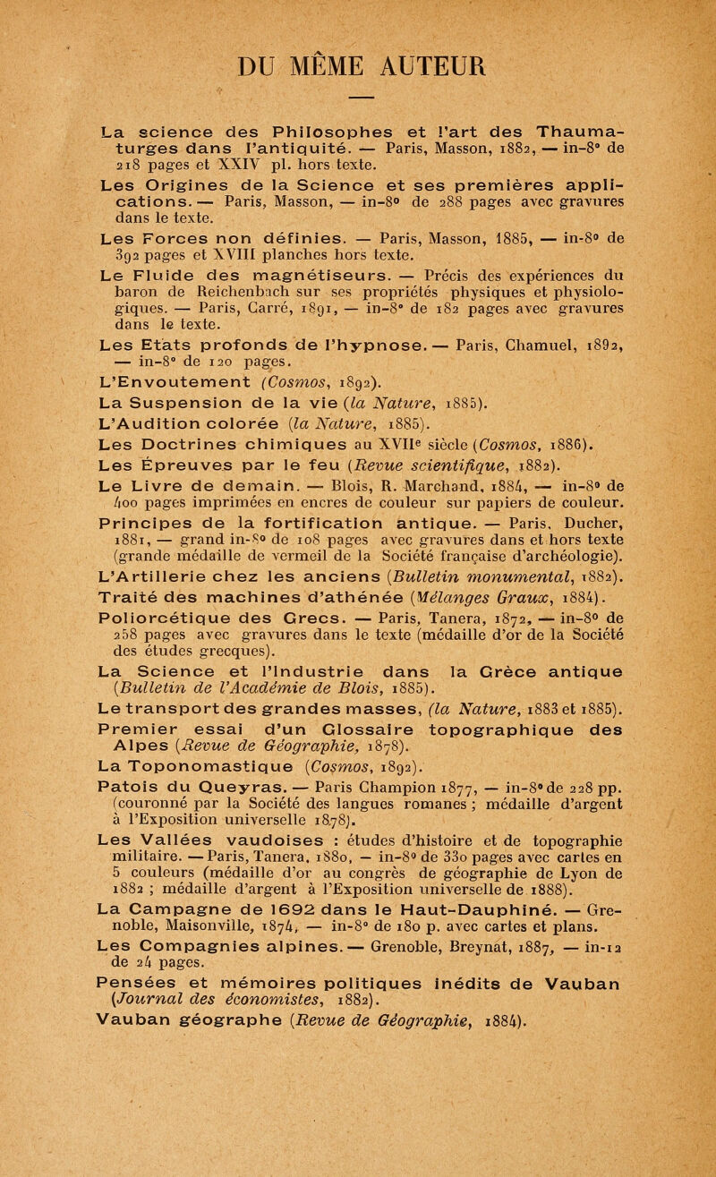 DU MEME AUTEUR La science des Philosophes et l'art des Thauma- turges dans l'antiquité. — Paris, Masson, 1882, — in-S de 218 pages et XXIV pi. hors texte. Les Origines de la Science et ses premières appli- cations.— Paris, Masson, — in-S» de 288 pages avec gravures dans le texte. Les Forces non définies. — Paris, Masson, 1885, — in-8° de 892 pages et XVIII planches hors texte. Le Fluide des magnétiseurs. — Précis des expériences du baron de Reichenbach sur ses propriétés physiques et physiolo- giques. — Paris, Carré, i8gi, — in-8'' de 182 pages avec gravures dans le texte. Les Etats profonds de l'hypnose.— Paris, Chamuel, i892, — in-B de 120 pages. L'Envoûtement (Cosmos, 1892). La Suspension de la vie (la Nature, i885). L'Audition colorée {la Nature, i885). Les Doctrines chimiques au XVIIe siècle (Co5mo5, 1886). Les Épreuves par le feu {Revue scientifique, 1882). Le Livre de demain. — Blois, R. Marchand, 1884, — in-83 de lioo pages imprimées en encres de couleur sur papiers de couleur. Principes de la fortification antique. — Paris, Ducher, 1881, — grand in-80 de 108 pages avec gravures dans et hors texte (grande médaille de vermeil de la Société française d'archéologie). L'Artillerie chez les anciens {Bulletin monumental, 1882). Traité des machines d'athénée {Mélanges Graux, i884). Poliorcétique des Grecs. — Paris, Tanera, 1872, —in-80 de 2 58 pages avec gravures dans le texte (médaille d'or de la Société des études grecques). La Science et l'Industrie dans la Grèce antique {Bulletin de l'Académ,ie de Blois, i885). Le transport des grandes masses, (la Nature, i883 et i885). Premier essai d'un Glossaire topographique des Alpes {Revue de Géographie, 1878). La Toponomastique {Cosmos, 1892). Patois du Queyras. — Paris Champion 1877, — in-8«de 228 pp. (couronné par la Société des langues romanes ; médaille d'argent à l'Exposition universelle 18.78). Les Vallées vaudoises : études d'histoire et de topographie militaire. —Paris, Tanera. 1S80, — in-80 de 33o pages avec caries en 5 couleurs (médaille d'or au congrès de géographie de Lyon de 1882 ; médaille d'argent à l'Exposition universelle de 1888). La Campagne de 1692 dans le Haut-Dauphiné. — Gre- noble, Maisonville, i874> — in-8'' de 180 p. avec cartes et plans. Les Compagnies alpines.— Grenoble, Breynat, 1887, — in-12 de 24 pages. Pensées et mémoires politiques inédits de Vauban {Journal des économistes, 1882). Vauban géographe {Revue de Géographie, i884).