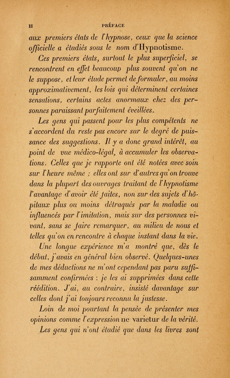 aux premiers états de l'hypnose, ceux que la science officielle a étudiés sous le nom d'Hypnotisme. Ces premiers états, surtout le plus superficiel, se rencontrent en effet beaucoup plus souvent quon ne le suppose, et leur étude permet de formuler, au moins approximativement, les lois qui déterminent certaines sensations, certains actes anormaux chez des per- sonnes paraissant parfaitement éveillées. Les gens qui passent pour les plus compétents ne s accordent du reste pas encore sur le degré de puis- sance des suggestions. Il y a donc grand intérêt, au point de vue médico-légal^ à accumuler les observa- tions. Celles que je rapporte ont été notées avec soin sur l'heure même ; elles ont sur d'autres qu on trouve dans la plupart des ouvrages traitant de l'hypnotisme Vavantage d'avoir été Jaites, non sur des sujets d'hô- pitaux plus ou moins détraqués par la maladie ou influencés par l'imitation, mais sur des personnes vi- vant, sans se Jaire remarquer, au milieu de nous et telles qu'on en rencontre à chaque instant dans la vie. Une longue expérience m'a montré que, dès le début, j'avais en général bien observé. Quelques-unes de mes déductions ne m'ont cependant pas paru suffi- samment confirmées ; je les ai supprimées dans cette réédition. J'ai, au contraire, insisté davantage sur celles dont j'ai toujours reconnu la justesse. Loin de moi pourtant la pensée de présenter mes opinions comme l'expression ne varietur de la vérité. Les gens qui nont étudié que dans les livres sont