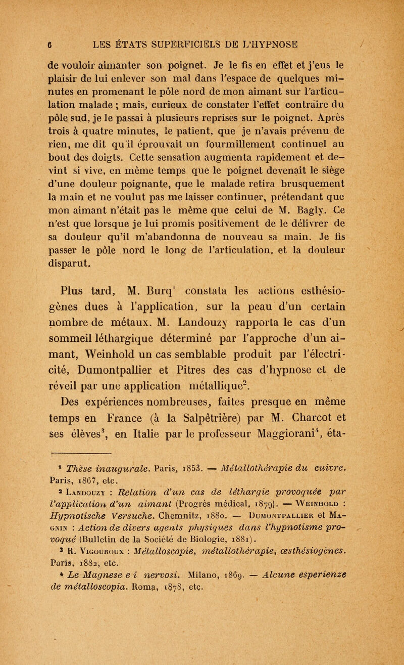 de vouloir aimanter son poignet. Je le fis en effet et j'eus le plaisir de lui enlever son mal dans Tespace de quelques mi- nutes en promenant le pôle nord de mon aimant sur l'articu- lation malade ; mais^ curieux de constater l'effet contraire du pôle sud, je le passai à plusieurs reprises sur le poignet. Après trois à quatre minutes, le patient, que je n'avais prévenu de rien, me dit qu'il éprouvait un fourmillement continuel au bout des doigts. Cette sensation augmenta rapidement et de- vint si vive, en même temps que le poignet devenait le siège d'une douleur poignante, que le malade retira brusquement la main et ne voulut pas me laisser continuer, prétendant que mon aimant n'était pas le même que celui de M. Bagly. Ce n'est que lorsque je lui promis positivement de le délivrer de sa douleur qu'il m'abandonna de nouveau sa main. Je fis passer le pôle nord le long de l'articulation, et la douleur disparut. Plus tard, M. Burq' constata les actions esthésio- gènes dues à l'application, sur la peau d'un certain nombre de métaux. M. Landouzy rapporta le cas d'un sommeil léthargique déterminé par l'approche d'un ai- mant, Weinhold un cas semblable produit par l'électri- cité, Dumontpallier et Pitres des cas d'hypnose et de réveil par une application métallique. Des expériences nombreuses, faites presque en même temps en France (à la Salpêtrière) par M. Charcot et ses élèves^ en Italie par le professeur Maggiorani*, éta- * Thèse inaugurale. Paris, i853. — Métallothérapie du cuivre. Paris, i867, etc. a Landouzy : Relation d'un cas de léthargie provoquée par l'application d'un aimant (Progrès médical, 1879). —Weinhold : Hypnotische Versuche. Chemnitz, 1880. — Dumontpallier et Ma- GNiN : Action de divers agents physiques dans l'hypnotisme pro- voqué (Bulletin de la Société de Biologie, 1881). 5 R. ViGouRoux : Métalloscopie, métallothérapie, œsthésiogènes. Paris, 1882, etc. * Le Magnese e i nervosi. Milano, 1869. — Alcune esperienze de métalloscopia. Romp, 1^78, etc.