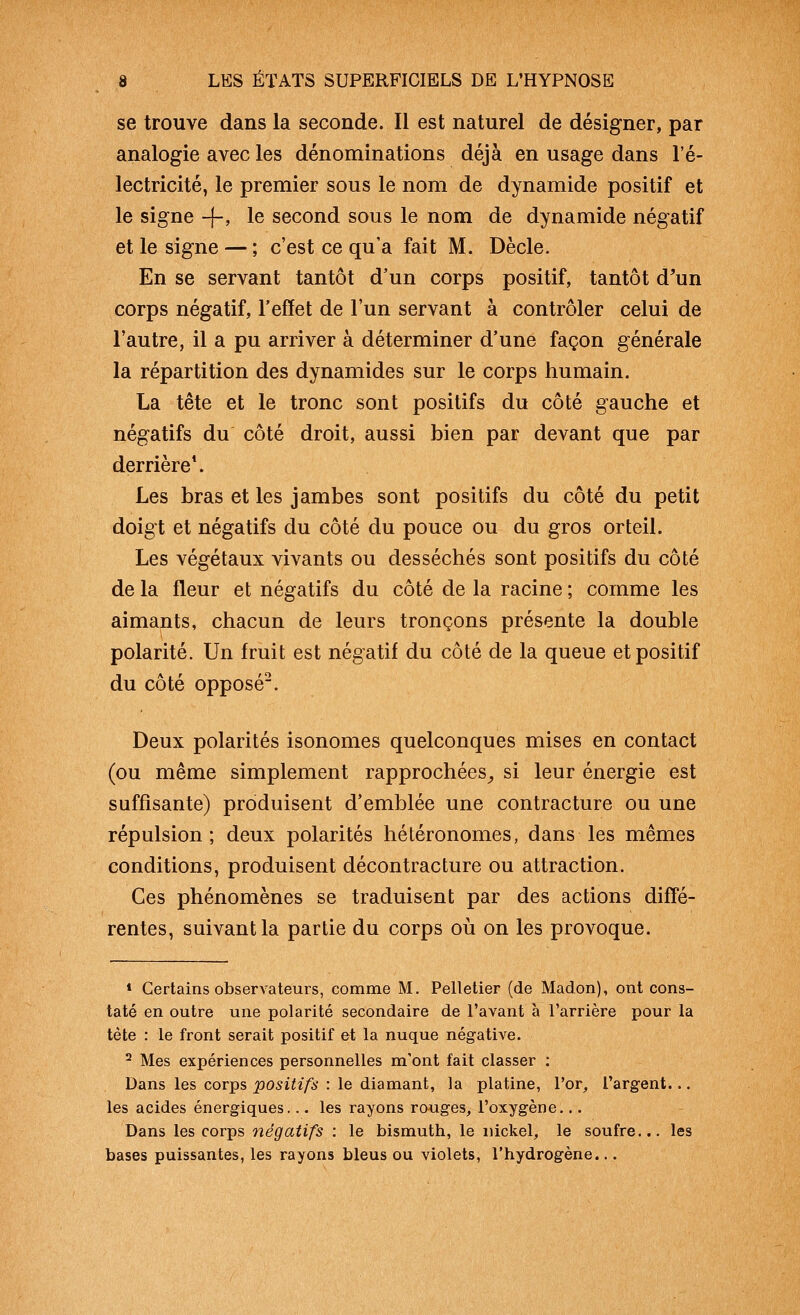 se trouve dans la seconde. Il est naturel de désigner, par analogie avec les dénominations déjà en usage dans l'é- lectricité, le premier sous le nom de dynamide positif et le signe -j-, le second sous le nom de dynamide négatif et le signe — ; c'est ce qu'a fait M. Dècle. En se servant tantôt d'un corps positif, tantôt d^'un corps négatif, l'effet de l'un servant à contrôler celui de l'autre, il a pu arriver à déterminer d'une façon générale la répartition des dynamides sur le corps humain. La tête et le tronc sont positifs du côté gauche et négatifs du côté droit, aussi bien par devant que par derrière*. Les bras et les jambes sont positifs du côté du petit doigt et négatifs du côté du pouce ou du gros orteil. Les végétaux vivants ou desséchés sont positifs du côté de la fleur et négatifs du côté de la racine ; comme les aimants, chacun de leurs tronçons présente la double polarité. Un fruit est négatif du côté de la queue et positif du côté opposé. Deux polarités isonomes quelconques mises en contact (ou même simplement rapprochées^ si leur énergie est suffisante) produisent d'emblée une contracture ou une répulsion; deux polarités hétéronomes, dans les mêmes conditions, produisent décontracture ou attraction. Ces phénomènes se traduisent par des actions diffé- rentes, suivant la partie du corps où on les provoque. * Certains observateurs, comme M, Pelletier (de Madon), ont cons- taté en outre une polarité secondaire de l'avant à l'arrière pour la tète : le front serait positif et la nuque négative. ^ Mes expériences personnelles m'ont fait classer : Dans les corps positifs : le diamant, la platine, l'or, l'argent... les acides énergiques... les rayons rouges, l'oxygène... Dans les corps négatifs : le bismuth, le nickel, le soufre... les bases puissantes, les rayons bleus ou violets, l'hydrogène...