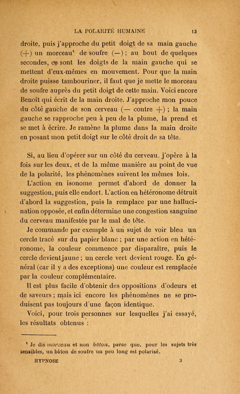 droite, puis j'approclie du petit doigt de sa main gauche (+) un morceau* de soufre (—) ; au bout de quelques secondes, cg sont les doigts de la main gauche qui se mettent d'eux-mêmes en mouvement. Pour que la main droite puisse tambouriner, il faut que je mette le morceau de soufre auprès du petit doigt de cette main. Voici encore Benoît qui écrit de la main droite. J'approche mon pouce du côté gauche de son cerveau (— contre -|-) ; la main gauche se rapproche peu à peu de la plume, la prend et se met à écrire. Je ramène la plume dans la main droite en posant mon petit doigt sur le côté droit de sa tête. Si, au lieu d'opérer sur un côté du cerveau, j'opère à la fois sur les deux, et de la même manière au point de vue de la polarité, les phénomènes suivent les mêmes lois. L'action en isonome permet d'abord de donner la suggestion, puis elle endort. L'action en hétéronome détruit d'abord la suggestion, puis la remplace par une halluci- nation opposée, et enfin détermine une congestion sanguine du cerveau manifestée par le mal de tête. Je commande par exemple à un sujet de voir bleu un cercle tracé sur du papier blanc ; par une action en hété- ronome, la couleur commence par disparaître, puis le cercle devient jaune ; un cercle vert devient rouge. En gé- néral (car il y a des exceptions) une couleur est remplacée par la couleur complémentaire. Il est plus facile d'obtenir des oppositions d'odeurs et de saveurs ; niais ici encore les phénomènes ne se pro- duisent pas toujours d'une façon identique. Voici, pour trois personnes sur lesquelles j'ai essayé, les résultats obtenus : * Je dis morceau et non bâton, parce que, pour les sujets très sensibles, un bâton de soufre un peu long est polarisé. HYPNOSE 2