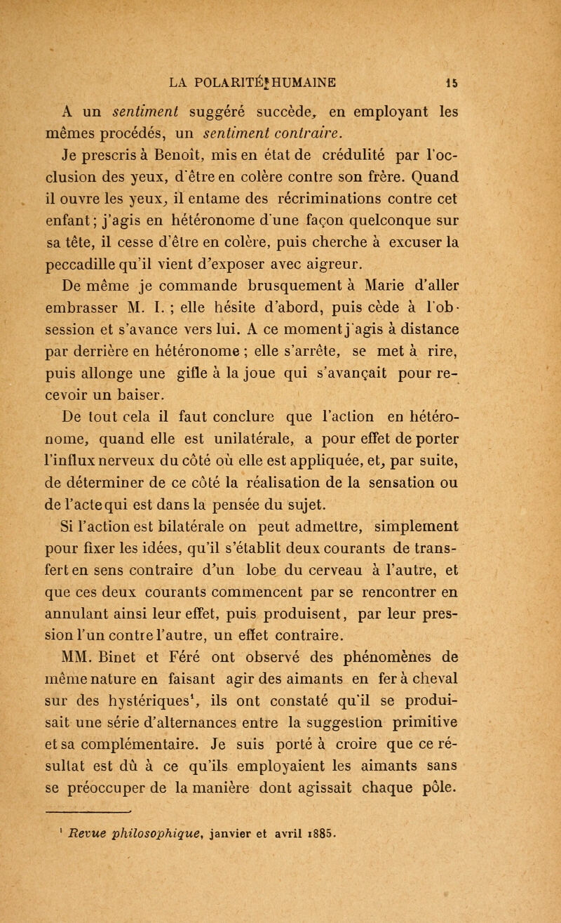 A un sentiment suggéré succède, en employant les mêmes procédés, un sentiment contraire. Je prescris à Benoît, mis en état de crédulité par 1*00- clusion des yeux, d'être en colère contre son frère. Quand il ouvre les yeux^ il entame des récriminations contre cet enfant ; j'agis en hétéronome dune façon quelconque sur sa tête, il cesse d'être en colère, puis cherche à excuser la peccadille qu'il vient d'exposer avec aigreur. De même je commande brusquement à Marie d'aller embrasser M. I. ; elle hésite d'abord, puis cède à l'ob- session et s'avance vers lui. A ce moment j'agis à distance par derrière en hétéronome ; elle s'arrête, se met à rire, puis allonge une gifle à la joue qui s'avançait pour re- cevoir un baiser. De tout cela il faut conclure que l'action en hétéro- nome, quand elle est unilatérale, a pour effet de porter l'influx nerveux du côté où elle est appliquée, et_, par suite, de déterminer de ce côté la réalisation de la sensation ou de l'acte qui est dans la pensée du sujet. Si l'action est bilatérale on peut admettre, simplement pour fixer les idées, qu'il s'établit deux courants de trans- fert en sens contraire d'un lobe du cerveau à l'autre, et que ces deux courants commencent par se rencontrer en annulant ainsi leur effet, puis produisent, par leur pres- sion l'un contre l'autre, un effet contraire. MM. Binet et Féré ont observé des phénomènes de même nature en faisant agir des aimants en fer à cheval sur des hystériques*, ils ont constaté qu'il se produi- sait une série d'alternances entre la suggestion primitive et sa complémentaire. Je suis porté à croire que ce ré- sultat est dû à ce qu'ils employaient les aimants sans se préoccuper de la manière dont agissait chaque pôle. Revue philosophique, janvier et avril i885.