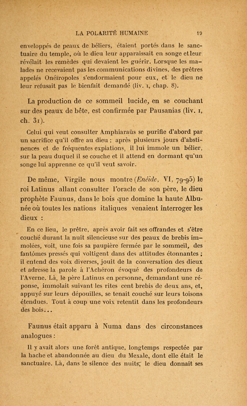 enveloppés de peaux de béliers, étaient portés dans le sanc- tuaire du temple, où le dieu leur apparaissait en songe et leur révélait les remèdes qui devaient les guérir. Lorsque les ma- lades ne recevaient pas les communications divines, des prêtres appelés Onéïropoles s'endormaient pour eux, et le dieu ne leur refusait pas le bienfait demandé (liv. i, chap. 8). La production de ce sommeil lucide^ en se couchant sur des peaux de bête, est confirmée par Pausanias (liv. i, ch. 3i). Celui qui veut consulter Amphiaraûs se purifie d'abord par un sacrifice qu'il offre au dieu ; après plusieurs jours d'absti- nences et de fréquentes expiations, il lui immole un bélier, sur la peau duquel il se couche et il attend en dormant qu'un songe lui apprenne ce qu'il veut savoir. De même, Virgile nous montre {Enéide, VI, 79-95) le roi Latinus allant consulter Toracle de son père, le dieu prophète Faunus, dans le bois que domine la haute Albu- née où toutes les nations italiques venaient interroger les dieux : En ce lieu, le prêtre, après avoir fait ses offrandes et s'être couché durant la nuit silencieuse sur des peaux de brebis im- molées, voit, une fois sa paupière fermée par le sommeil, des fantômes pressés qui voltigent dans des attitudes étonnantes ; il entend des voix diverses, jouit de la conversation des dieux et adresse la parole à FAchéron évoqué des profondeurs de l'Averne. Là, le père Latinus en personne, demandant une ré- ponse, immolait suivant les rites cent brebis de deux ans, et, appuyé sur leurs dépouilles, se tenait couché sur leurs toisons étendues. Tout à coup une voix retentit dans les profondeurs des bois... Faunus était apparu à Numa dans des circonstances analogues : Il y avait alors une forêt antique, longtemps respectée par la hache et abandonnée au dieu du Mexale, dont elle était le sanctuaire. Là, dans le silence des nuits7 le dieu donnait ses