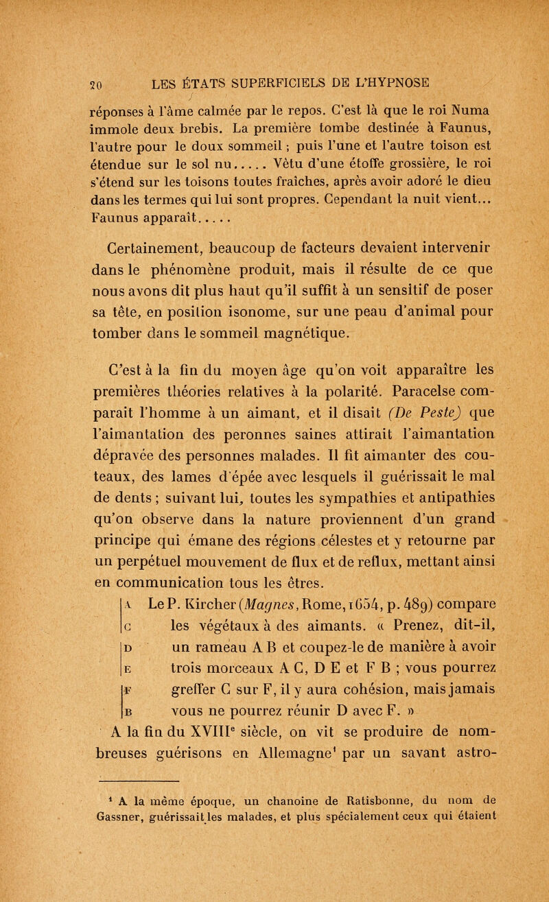 réponses à l'âme calmée par le repos. C'est là que le roi Numa immole deux brebis. La première tombe destinée à Faunus, l'autre pour le doux sommeil ; puis l'une et l'autre toison est étendue sur le sol nu Vêtu d'une étoffe grossière, le roi s'étend sur les toisons toutes fraîches, après avoir adoré le dieu dans les termes qui lui sont propres. Cependant la nuit vient... Faunus apparaît Certainement, beaucoup de facteurs devaient intervenir dans le phénomène produit, mais il résulte de ce que nous avons dit plus haut qu'il suffit à un sensitif de poser sa tête, en position isonome, sur une peau d'animal pour tomber dans le sommeil magnétique. C'est à la fin du moyen âge qu'on voit apparaître les premières théories relatives à la polarité. Paracelse com- parait l'homme à un aimant, et il disait (De Peste) que l'aimantation des peronnes saines attirait l'aimantation dépravée des personnes malades. Il fit aimanter des cou- teaux, des lames d'épée avec lesquels il guérissait le mal de dents ; suivant lui^ toutes les sympathies et antipathies qu'on observe dans la nature proviennent d'un grand principe qui émane des régions célestes et y retourne par un perpétuel mouvement de flux et de reflux, mettant ainsi en communication tous les êtres. A Le P. Kircher(/lfa^/ze5,Rome,i654, p. 489) compare c les végétaux à des aimants, a Prenez, dit-il, D un rameau A B et coupez-le de manière à avoir E trois morceaux A C, D E et F B ; vous pourrez F greffer G sur F, il y aura cohésion, mais jamais B vous ne pourrez réunir D avec F. » A la fia du XVIÏP siècle, on vit se produire de nom- breuses guérisons en Allemagne' par un savant astro- * A, la même époque, un chanoine de Ratisbonne, du nom de Gassner, guérissait les malades, et plus spécialement ceux qui étaient