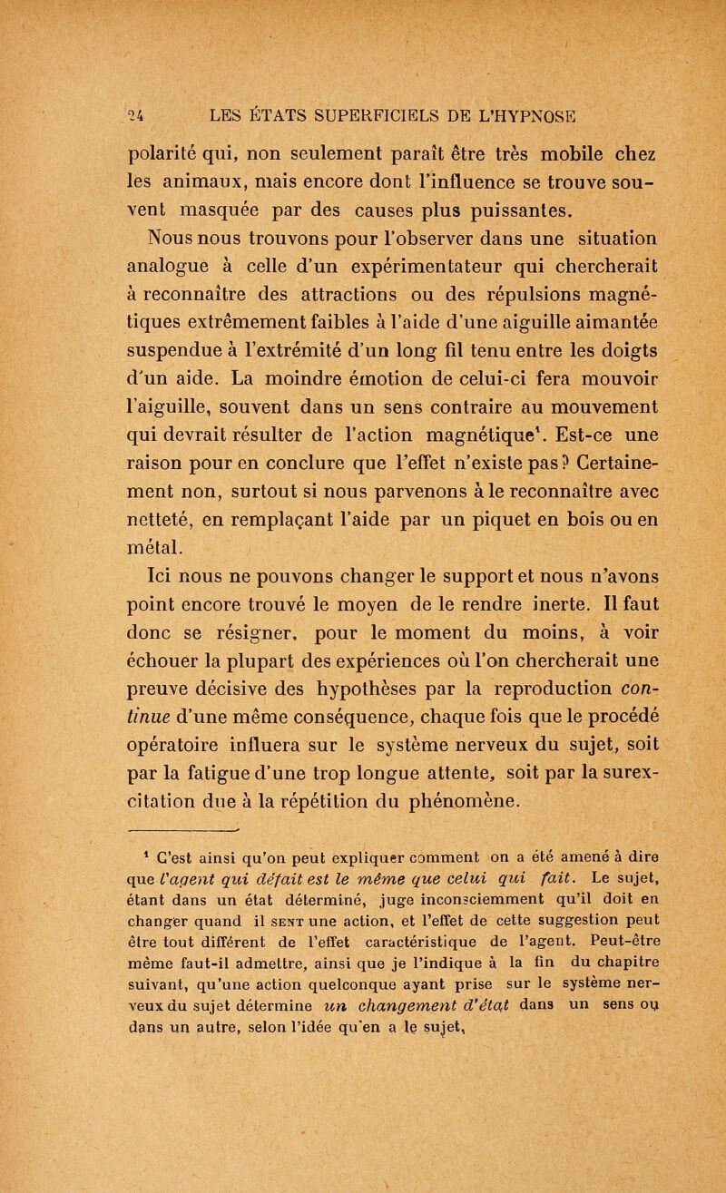 polarité qui, non seulement paraît être très mobile chez les animaux, mais encore dont l'influence se trouve sou- vent masquée par des causes plus puissantes. Nous nous trouvons pour l'observer dans une situation analogue à celle d'un expérimentateur qui chercherait à reconnaître des attractions ou des répulsions magné- tiques extrêmement faibles à l'aide d'une aiguille aimantée suspendue à l'extrémité d'un long fil tenu entre les doigts d'un aide. La moindre émotion de celui-ci fera mouvoir l'aiguille, souvent dans un sens contraire au mouvement qui devrait résulter de l'action magnétiqueV Est-ce une raison pour en conclure que Teffet n'existe pas? Certaine- ment non, surtout si nous parvenons aie reconnaître avec netteté, en remplaçant l'aide par un piquet en bois ou en métal. Ici nous ne pouvons changer le support et nous n^avons point encore trouvé le moyen de le rendre inerte. Il faut donc se résigner, pour le moment du moins, à voir échouer la plupart des expériences où l'on chercherait une preuve décisive des hypothèses par la reproduction con- tinue d'une même conséquence, chaque fois que le procédé opératoire influera sur le système nerveux du sujet, soit par la fatigue d'une trop longue attente, soit par la surex- citation due à la répétition du phénomène. * C'est ainsi qu'on peut expliquer comment on a été amené à dire que Cagent qui défait est le même que celui qui fait. Le sujet, étant dans un état déterminé, juge inconsciemment qu'il doit en changer quand il sent une action, et l'efTet de cette suggestion peut être tout différent de l'effet caractéristique de l'agent. Peut-être même faut-il admettre, ainsi que je l'indique à la fin du chapitre suivant, qu'une action quelconque ayant prise sur le système ner- veux du sujet détermine un changement d'étant dans un sens oy dans un autre, selon l'idée qu'en a le sujet,