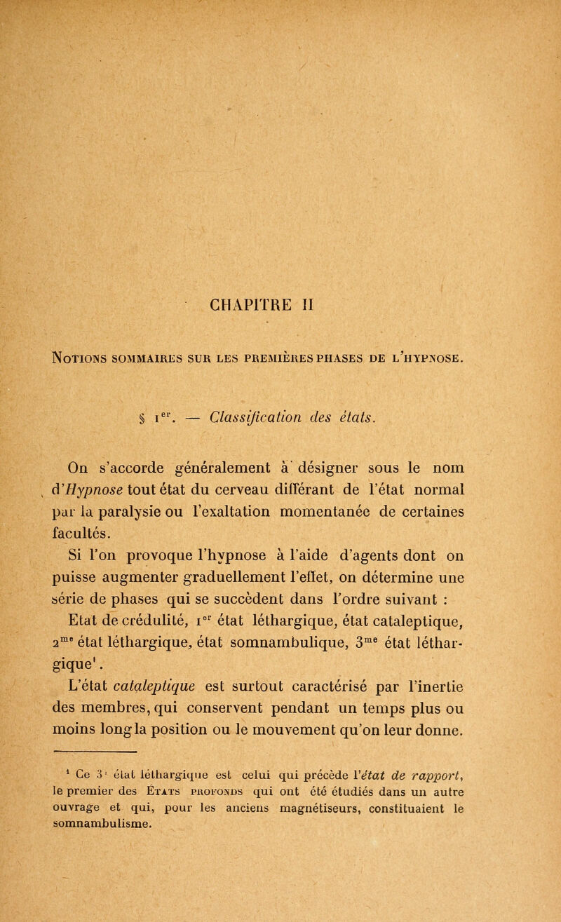 CHAPITRE II Notions sommaires sur les premières phases de l^hypnose. § i^'. — Classification des états. On s'accorde généralement à désigner sous le nom d'//y/)/205e tout état du cerveau différant de l'état normal par la paralysie ou l'exaltation momentanée de certaines facultés. Si l'on provoque l'hypnose à l'aide d'agents dont on puisse augmenter graduellement l'effet, on détermine une série de phases qui se succèdent dans l'ordre suivant : Etat de crédulité, i^'^ état léthargique, état cataleptique, 2 état léthargique, état somnambulique, 3°^® état léthar- gique' . L'état cataleptique est surtout caractérisé par l'inertie des membres, qui conservent pendant un temps plus ou moins long la position ou le mouvement qu'on leur donne. * Ce 3 • élat léthargique est celui qui précède Vétat de rapport, le premier des États phofojvds qui ont été étudiés dans un autre ouvrage et qui, pour les anciens magnétiseurs, constituaient le somnambulisme.