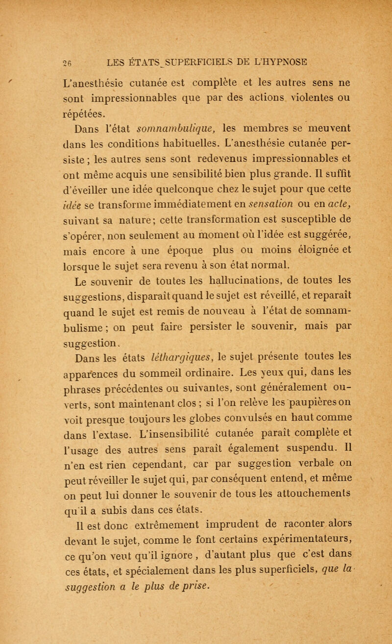 L'anesthésie cutanée est complète et les autres sens ne sont impressionnables que par des actions violentes ou répétées. Dans l'état somnambuliqiie, les membres se meuvent dans les conditions habituelles. L'anesthésie cutanée per- siste ; les autres sens sont redevenus impressionnables et ont même acquis une sensibilité bien plus grande. Il suffit d'éveiller une idée quelconque chez le sujet pour que cette idée se transforme immédiatement en sensation ou en acte^ suivant sa nature ; cette transformation est susceptible de s'opérer, non seulement au moment où l'idée est suggérée, mais encore à une époque plus ou moins éloignée et lorsque le sujet sera revenu à son état normal. Le souvenir de toutes les hallucinations, de toutes les suggestions, disparait quand le sujet est réveillé, et reparait quand le sujet est remis de nouveau à l'état de somnam- buhsme ; on peut faire persister le souvenir, mais par suggestion. Dans les états léthargiques, le sujet présente toutes les apparences du sommeil ordinaire. Les yeux qui, dans les phrases précédentes ou suivantes, sont généralement ou- verts, sont maintenant clos ; si l'on relève les paupières on voit presque toujours les globes convulsés en haut comme dans l'extase. L'insensibihté cutanée parait complète et l'usage des autres sens parait également suspendu. 11 n'en est rien cependant, car par suggestion verbale on peut réveiller le sujet qui, par conséquent entend, et même on peut lui donner le souvenir de tous les attouchements qu il a subis dans ces états. Il est donc extrêmement imprudent de raconter alors devant le sujet, comme le font certains expérimentateurs, ce qu'on veut qu'il ignore , d'autant plus que c'est dans ces états, et spécialement dans les plus superficiels, que la suggestion a le plus de prise.