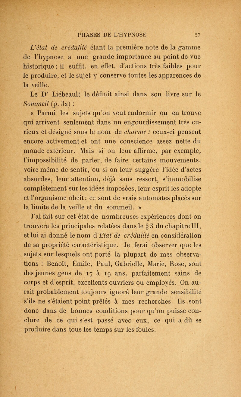 Létat de crédulité étant la première note de la gamme de rhypnose a une grande importance au point de vue historique ; il suffit, en effet, d'actions très faibles pour le produire, et le sujet y conserve toutes les apparences de la veille. Le D' Liébeault le définit ainsi dans son livre sur le Sommeil (p. 82) : c( Parmi les sujets qu'on veut endormir on en trouve qui arrivent seulement dans un engourdissement très cu- rieux et désigné sous le nom de charme : ceux-ci pensent encore activement et ont une conscience assez nette du monde extérieur. Mais si on leur affirme, par exemple, rimpossibilité de parler, de faire certains mouvements, voire même de sentir, ou si on leur suggère Tidée d'actes absurdes, leur attention, déjà sans ressort, s'immobilise complètement sur les idées imposées, leur esprit les adopte et l'organisme obéit : ce sont de vrais automates placés sur la limite de la veille et du sommeil. » J'ai fait sur cet état de nombreuses expériences dont on trouvera les principales relatées dans le §3 du chapitre III, et lui ai donné le nom d'État de crédulité en considération de sa propriété caractéristique. Je ferai observer que les sujets sur lesquels ont porté la plupart de mes observa- tions : Benoît, Emile, Paul, Gabrielle, Marie, Rose, sont des jeunes gens de 17 à 19 ans, parfaitement sains de corps et d'esprit, excellents ouvriers ou employés. On au- rait probablement toujours ignoré leur grande sensibilité s'ils ne s'étaient point prêtés à mes recherches. Ils sont donc dans de bonnes conditions pour qu'on puisse con- clure de ce qui s'est passé avec eux, ce qui a dû se produire dans tous les temps sur les foules.