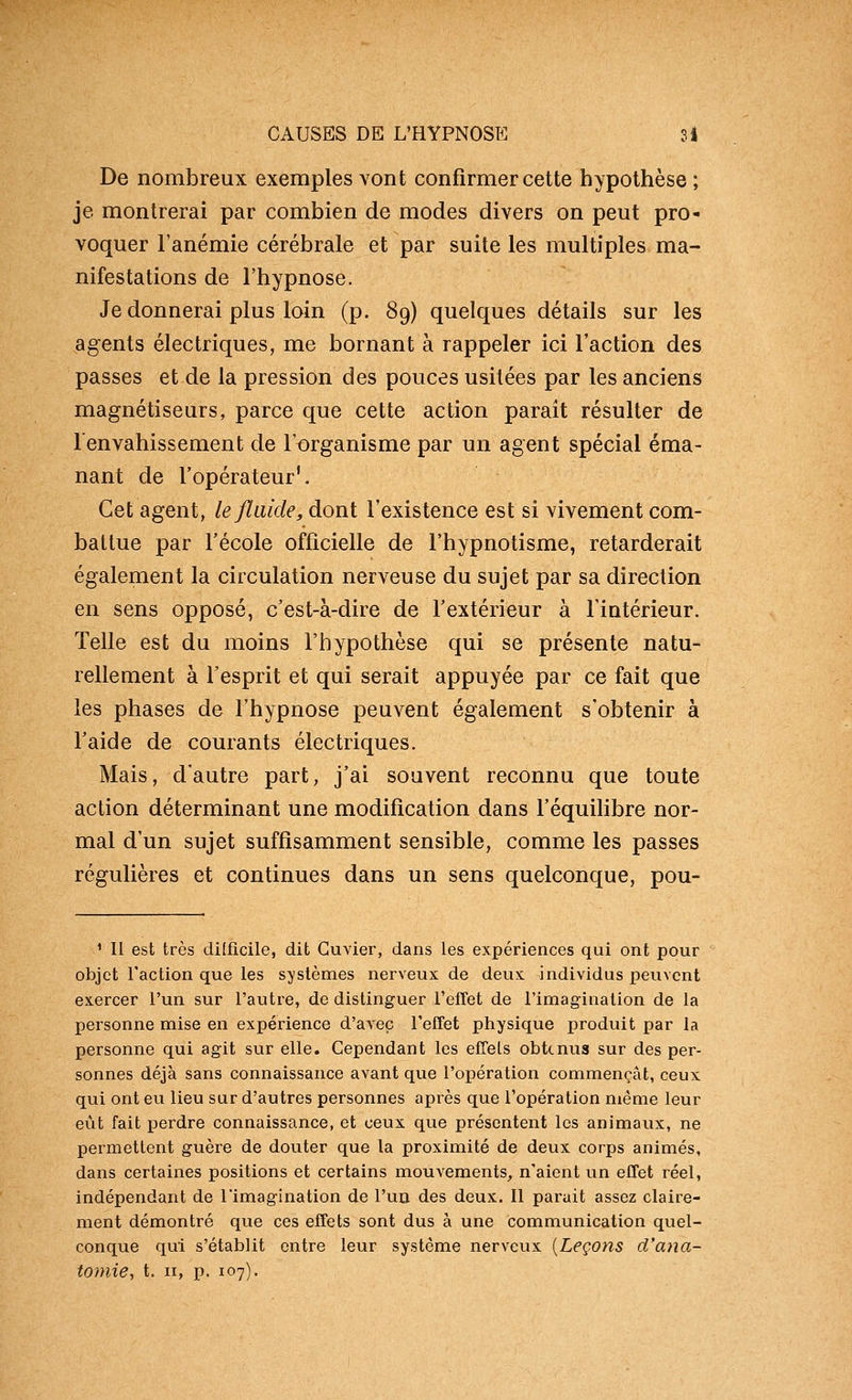 De nombreux exemples vont confirmer cette hypothèse ; je montrerai par combien de modes divers on peut pro- voquer l'anémie cérébrale et par suite les multiples ma- nifestations de l'hypnose. Je donnerai plus loin (p. 89) quelques détails sur les agents électriques, me bornant à rappeler ici l'action des passes et de la pression des pouces usitées par les anciens magnétiseurs, parce que cette action parait résulter de 1 envahissement de l'organisme par un agent spécial éma- nant de l'opérateur'. Cet agent, le fluide, dont l'existence est si vivement com- battue par l'école officielle de l'hypnotisme, retarderait également la circulation nerveuse du sujet par sa direction en sens opposé, c'est-à-dire de l'extérieur à l'intérieur. Telle est du moins l'hypothèse qui se présente natu- rellement à l'esprit et qui serait appuyée par ce fait que les phases de l'hypnose peuvent également s'obtenir à l'aide de courants électriques. Mais, d'autre part, j'ai souvent reconnu que toute action déterminant une modification dans l'équilibre nor- mal d'un sujet suffisamment sensible, comme les passes régulières et continues dans un sens quelconque, pou- ^ Il est très dilficile, dit Guvier, dans les expériences qui ont pour objet l'action que les systèmes nerveux de deux individus peuvent exercer l'un sur l'autre, de distinguer l'effet de l'imagination de la personne mise en expérience d'avec l'effet physique produit par la personne qui agit sur elle. Cependant les effets obtenus sur des per- sonnes déjà sans connaissance avant que l'opération commençât, ceux qui ont eu lieu sur d'autres personnes après que l'opération même leur eût fait perdre connaissance, et ceux que présentent les animaux, ne permettent guère de douter que la proximité de deux corps animés, dans certaines positions et certains mouA'ements^ n'aient un effet réel, indépendant de l'imagination de l'un des deux. Il parait assez claire- ment démontré que ces effets sont dus à une communication quel- conque qui s'établit entre leur système nerveux {Leçons d'ana- toniie, t. II, p. 107).